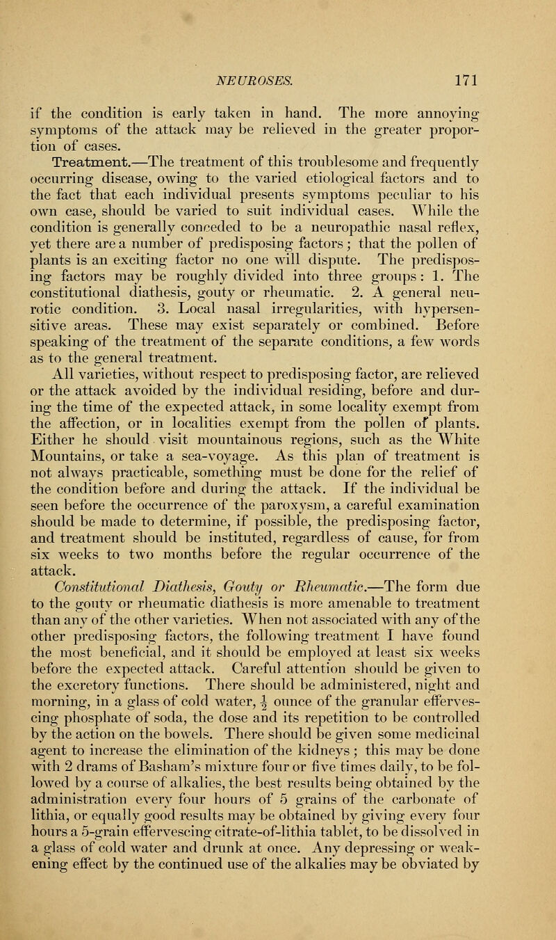 if the condition is early taken in hand. The more annoying symptoms of the attack may be relieved in the greater propor- tion of cases. Treatment.—The treatment of this troublesome and frequently occurring disease, owing to the varied etiological factors and to the fact that each individual presents symptoms peculiar to his own case, should be varied to suit individual cases. While the condition is generally conceded to be a neuropathic nasal reflex, yet there are a number of predisposing factors; that the pollen of plants is an exciting factor no one will dispute. The predispos- ing factors may be roughly divided into three groups: 1. The constitutional diathesis, gouty or rheumatic. 2. A general neu- rotic condition. 3. Local nasal irregularities, with hypersen- sitive areas. These may exist separately or combined. Before speaking of the treatment of the separate conditions, a few words as to the general treatment. All varieties, without respect to predisposing factor, are relieved or the attack avoided by the individual residing, before and dur- ing the time of the expected attack, in some locality exempt from the affection, or in localities exempt from the pollen of plants. Either he should visit mountainous regions, such as the White Mountains, or take a sea-voyage. As this plan of treatment is not always practicable, something must be done for the relief of the condition before and during the attack. If the individual be seen before the occurrence of the paroxysm, a careful examination should be made to determine, if possible, the predisposing factor, and treatment should be instituted, regardless of cause, for from six weeks to two months before the regular occurrence of the attack. Constitutional Diathesis, Gouty or Rheumatic.—The form due to the gouty or rheumatic diathesis is more amenable to treatment than any of the other varieties. When not associated with any of the other predisposing factors, the following treatment I have found the most beneficial, and it should be employed at least six weeks before the expected attack. Careful attention should be given to the excretory functions. There should be administered, night and morning, in a glass of cold water, \ ounce of the granular efferves- cing phosphate of soda, the dose and its repetition to be controlled by the action on the bowels. There should be given some medicinal agent to increase the elimination of the kidneys ; this may be done with 2 drams of Basham's mixture four or five times daily, to be fol- lowed by a course of alkalies, the best results being obtained by the administration every four hours of 5 grains of the carbonate of lithia, or equally good results may be obtained by giving every four hours a 5-grain effervescing citrate-of-lithia tablet, to be dissolved in a glass of cold water and drunk at once. Any depressing or weak- ening effect by the continued use of the alkalies may be obviated by