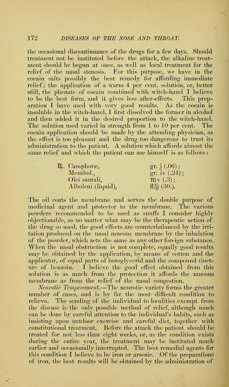 the occasional discontinuance of the drugs for a few days. Should treatment not be instituted before the attack, the alkaline treat- ment should be begun at once, as well as local treatment for the relief of the nasal stenosis. For this purpose, we have in the cocain salts possibly the best remedy for affording immediate relief; the application of a warm 4 per cent, solution, or, better still, the phenate of cocain combined with witch-hazel I believe to be the best form, and it gives less after-effects. This prep- aration I have used with very good results. As the cocain is insoluble in the witch-hazel, I first dissolved the former in alcohol and then added it in the desired proportion to the witch-hazel. The solution used varied in strength from 1 to 10 per cent. The cocain application should be made by the attending physician, as the effect is too pleasant and the drug too dangerous to trust its administration to the patient. A solution which affords almost the same relief and which the patient can use himself is as follows: I$s. Camphorse, gr. j (.06); Menthol., gr. iv (.24); Olei santali, Tflv (.3); Alboleni (liquid), flgj (30.). The oil coats the membrane and serves the double purpose of medicinal agent and protector to the membrane. The various powders recommended to be used as snuffs I consider highly objectionable, as no matter what may be the therapeutic action of the drug so used, the good effects are counterbalanced by the irri- tation produced on the nasal mucous membrane by the inhalation of the powder, which acts the same as any other foreign substance. When the nasal obstruction is not complete, equally good results may be obtained by the application, by means of cotton and the applicator, of equal parts of boroglycerid and the compound tinct- ure of benzoin. I believe the good effect obtained from this solution is as much from the protection it affords the mucous membrane as from the relief of the nasal congestion. Neurotic Temperament.—The neurotic variety forms the greater number of cases, and is by far the most difficult condition to relieve. The sending of the individual to localities exempt from the disease is the only possible method of relief, although much can be done by careful attention to the individual's habits, such as insisting upon outdoor exercise and careful diet, together with constitutional treatment. Before the attack the patient should be treated for not less than eight weeks, or, as the condition exists during the entire year, the treatment may be instituted much earlier and occasionally interrupted. The best remedial agents for this condition I believe to be iron or arsenic. Of the preparations of iron, the best results will be obtained by the administration of
