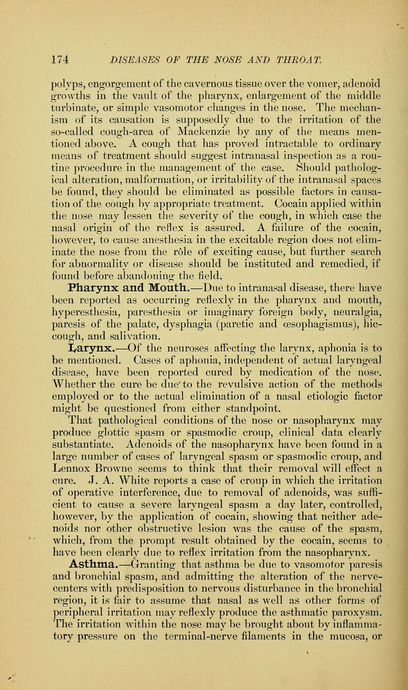 polyps, engorgement of the cavernous tissue over the vomer, adenoid growths in the vault of the pharynx, enlargement of the middle turbinate, or simple vasomotor changes in the nose. The mechan- ism of its causation is supposedly due to the irritation of the so-called cough-area of Mackenzie by any of the means men- tioned above. A cough that has proved intractable to ordinary means of treatment should suggest intranasal inspection as a rou- tine procedure in the management of the case. Should patholog- ical alteration, malformation, or irritability of the intranasal spaces be found, they should be eliminated as possible factors in causa- tion of the cough by appropriate treatment. Cocain applied within the nose may lessen the severity of the cough, in which case the nasal origin of the reflex is assured. A failure of the cocain, however, to cause anesthesia in the excitable region does not elim- inate the nose from the role of exciting cause, but further search for abnormality or disease should be instituted and remedied, if found before abandoning the field. Pharynx and Mouth.—Due to intranasal disease, there have been reported as occurring reflexly in the pharynx and mouth, hyperesthesia, paresthesia or imaginary foreign body, neuralgia, paresis of the palate, dysphagia (paretic and cesophagismus), hic- cough, and salivation. I/arynx.—Of the neuroses affecting the larynx, aphonia is to be mentioned. Cases of aphonia, independent of actual laryngeal disease, have been reported cured by medication of the nose. Whether the cure be due' to the revulsive action of the methods employed or to the actual elimination of a nasal etiologic factor might be questioned from either standpoint. That pathological conditions of the nose or nasopharynx may produce glottic spasm or spasmodic croup, clinical data clearly substantiate. Adenoids of the nasopharynx have been found in a large number of cases of laryngeal spasm or spasmodic croup, and Lennox Browne seems to think that their removal will effect a cure. J. A. White reports a case of croup in which the irritation of operative interference, due to removal of adenoids, was suffi- cient to cause a severe laryngeal spasm a day later, controlled, however, by the application of cocain, showing that neither ade- noids nor other obstructive lesion was the cause of the spasm, which, from the prompt result obtained by the cocain, seems to have been clearly due to reflex irritation from the nasopharynx. Asthma.—Granting that asthma be due to vasomotor paresis and bronchial spasm, and admitting the alteration of the nerve- centers with predisposition to nervous disturbance in the bronchial region, it is fair to assume that nasal as well as other forms of peripheral irritation may reflexly produce the asthmatic paroxysm. The irritation within the nose may be brought about by inflamma- tory pressure on the terminal-nerve filaments in the mucosa, or