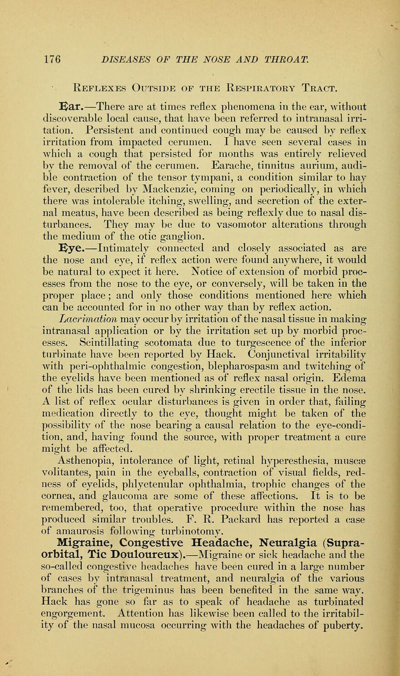 Reflexes Outside of the Respiratory Tract. Ear.—There are at times reflex phenomena in the ear, without discoverable local cause, that have been referred to intranasal irri- tation. Persistent and continued cough may be caused by reflex irritation from impacted cerumen. I have seen several cases in which a cough that persisted for months was entirely relieved by the removal of the cerumen. Earache, tinnitus aurium, audi- ble contraction of the tensor tympani, a condition similar to hay fever, described by Mackenzie, coming on periodically, in which there was intolerable itching, swelling, and secretion of the exter- nal meatus, have been described as being reflexly due to nasal dis- turbances. They may be due to vasomotor alterations through the medium of the otic ganglion. Eye.—Intimately connected and closely associated as are the nose and eye, if reflex action were found anywhere, it would be natural to expect it here. Notice of extension of morbid proc- esses from the nose to the eye, or conversely, will be taken in the proper place; and only those conditions mentioned here which can be accounted for in no other way than by reflex action. Lacrimation may occur by irritation of the nasal tissue in making intranasal application or by the irritation set up by morbid proc- esses. Scintillating scotomata due to turgescence of the inferior turbinate have been reported by Hack. Conjunctival irritability with peri-ophthalmic congestion, blepharospasm and twitching of the eyelids have been mentioned as of reflex nasal origin. Edema of the lids has been cured by shrinking erectile tissue in the nose. A list of reflex ocular disturbances is given in order that, failing medication directly to the eye, thought might be taken of the possibility of the nose bearing a causal relation to the eye-condi- tion, and, having found the source, with proper treatment a cure might be affected. Asthenopia, intolerance of light, retinal hyperesthesia, muscee volitantes, pain in the eyeballs, contraction of visual fields, red- ness of eyelids, phlyctenular ophthalmia, trophic changes of the cornea, and glaucoma are some of these affections. It is to be remembered, too, that operative procedure within the nose has produced similar troubles. F. R. Packard has reported a case of amaurosis following turbinotomy. Migraine, Congestive Headache, Neuralgia (Supra- orbital, Tic Douloureux).—Migraine or sick headache and the so-called congestive headaches have been cured in a large number of cases by intranasal treatment, and neuralgia of the various branches of the trigeminus has been benefited in the same way. Hack has gone so far as to speak of headache as turbinated engorgement. Attention has likewise been called to the irritabil- ity of the nasal mucosa occurring with the headaches of puberty.