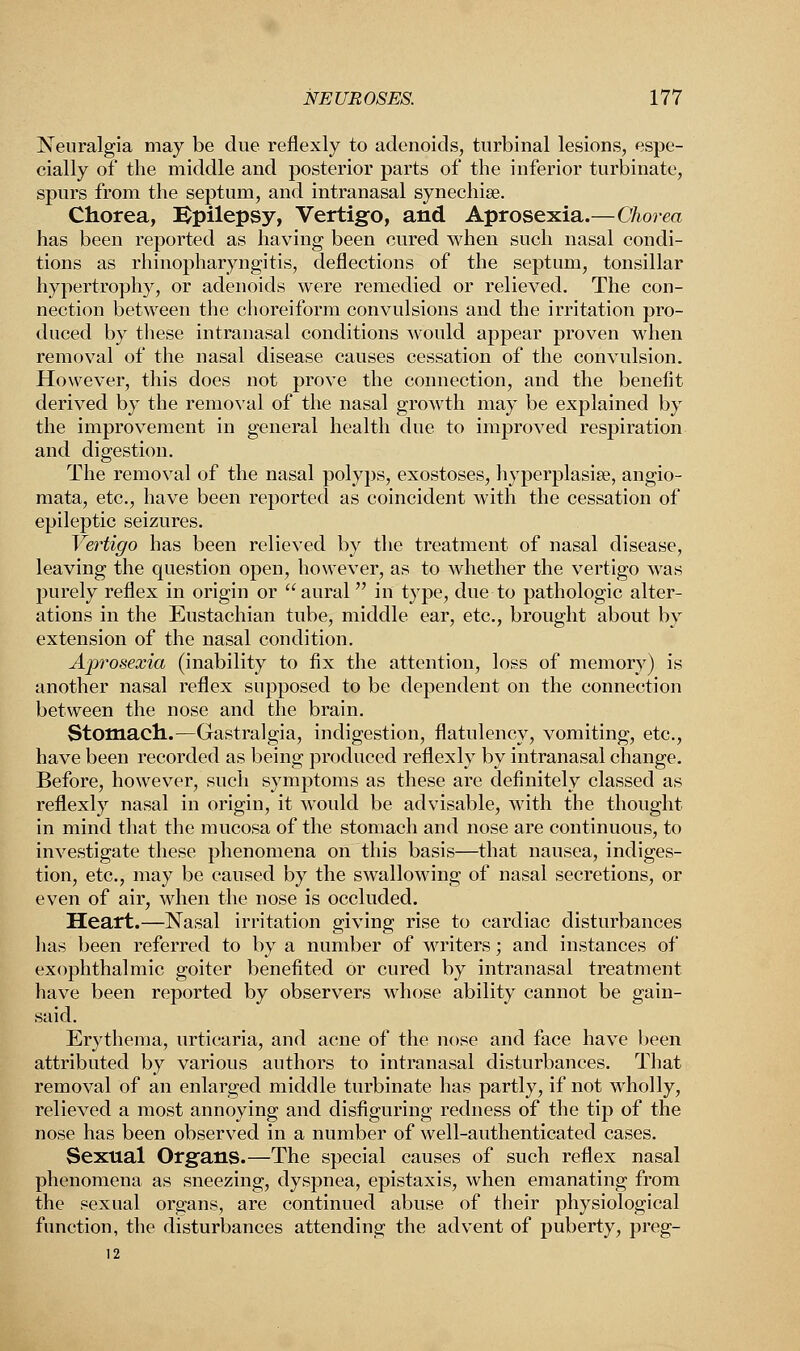 Neuralgia may be due reflexly to adenoids, turbinal lesions, espe- cially of the middle and posterior parts of the inferior turbinate, spurs from the septum, and intranasal synechia?. Chorea, Bpilepsy, Vertigo, and Aprosexia.—Chorea has been reported as having been cured when such nasal condi- tions as rhinopharyngitis, deflections of the septum, tonsillar hypertrophy, or adenoids were remedied or relieved. The con- nection between the choreiform convulsions and the irritation pro- duced by these intranasal conditions would appear proven when removal of the nasal disease causes cessation of the convulsion. However, this does not prove the connection, and the benefit derived by the removal of the nasal growth may be explained by the improvement in general health due to improved respiration and digestion. The removal of the nasal polyps, exostoses, hyperplasia?, angio- mata, etc., have been reported as coincident with the cessation of epileptic seizures. Vertigo has been relieved by the treatment of nasal disease, leaving the question open, however, as to whether the vertigo was purely reflex in origin or aural in type, due to pathologic alter- ations in the Eustachian tube, middle ear, etc., brought about by extension of the nasal condition. Aprosexia (inability to fix the attention, loss of memory) is another nasal reflex supposed to be dependent on the connection between the nose and the brain. Stomach.—Gastralgia, indigestion, flatulency, vomiting, etc., have been recorded as being produced reflexly by intranasal change. Before, however, such symptoms as these are definitely classed as reflexly nasal in origin, it would be advisable, with the thought in mind that the mucosa of the stomach and nose are continuous, to investigate these phenomena on this basis—that nausea, indiges- tion, etc., may be caused by the swallowing of nasal secretions, or even of air, when the nose is occluded. Heart.—Nasal irritation giving rise to cardiac disturbances has been referred to by a number of writers; and instances of exophthalmic goiter benefited or cured by intranasal treatment have been reported by observers whose ability cannot be gain- said. Erythema, urticaria, and acne of the nose and face have been attributed by various authors to intranasal disturbances. That removal of an enlarged middle turbinate has partly, if not wdiolly, relieved a most annoying and disfiguring redness of the tip of the nose has been observed in a number of well-authenticated cases. Sexual Organs.—The special causes of such reflex nasal phenomena as sneezing, dyspnea, epistaxis, when emanating from the sexual organs, are continued abuse of their physiological function, the disturbances attending the advent of puberty, preg- 12