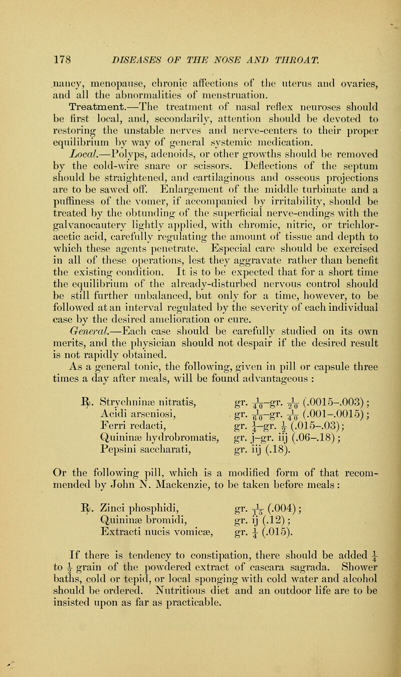 nancy, menopause, chronic affections of the uterus and ovaries, and all the abnormalities of menstruation. Treatment.—The treatment of nasal reflex neuroses should be first local, and, secondarily, attention should be devoted to restoring the unstable nerves and nerve-centers to their proper equilibrium by way of general systemic medication. Local.—Polyps, adenoids, or other growths should be removed by the cold-wire snare or scissors. Deflections of the septum should be straightened, and cartilaginous and osseous projections are to be sawed off. Enlargement of the middle turbinate and a puffiness of the vomer, if accompanied by irritability, should be treated by the obtunding of the superficial nerve-endings with the galvanocautery lightly applied, with chromic, nitric, or trichlor- acetic acid, carefully regulating the amount of tissue and depth to which these agents penetrate. Especial care should be exercised in all of these operations, lest they aggravate rather than benefit the existing condition. It is to be expected that for a short time the equilibrium of the already-disturbed nervous control should be still further unbalanced, but only for a time, however, to be followed at an interval regulated by the severity of each individual case by the desired amelioration or cure. General.—Each case should be carefully studied on its own merits, and the physician should not despair if the desired result is not rapidly obtained. As a general tonic, the following, given in pill or capsule three times a day after meals, will be found advantageous : fy. Strychninse nitratis, gr. ^-gr. -^ (.0015-.003); Acidi arseniosi, . gr. -^—gr. ^L- (.001-.0015) ; Ferri redacti, gr. ±-gr. \ (.015-.03); Quininse hydrobromatis, gr. j-gr. iij (.06- 18); Pepsini saccharati, gr. iij (.18). Or the following pill, which is a modified form of that recom- mended by John N. Mackenzie, to be taken before meals: 1^. Zinci phosphidi, gr. ^ (.004); Quininse bromidi, gr. ij (.12); Extracti nucis vomica?, gr. ^ (.015). If there is tendency to constipation, there should be added \ to ^ grain of the powdered extract of cascara sagrada. Shower baths, cold or tepid, or local sponging with cold water and alcohol should be ordered. Nutritious diet and an outdoor life are to be insisted upon as far as practicable.