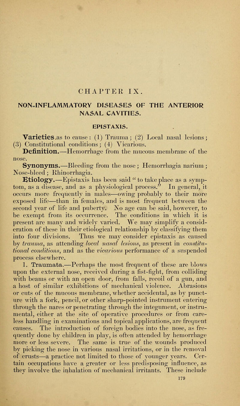 CHAPTER IX. NONINFLAMMATORY DISEASES OF THE ANTERIOR NASAL CAVITIES. EPISTAXIS. Varieties .as to cause: (1) Trauma; (2) Local uasal lesions; (3) Constitutional conditions; (4) Vicarious. Definition.—Hemorrhage from the mucous membrane of the nose. Synonyms.—Bleeding from the nose ; Hemorrhagia narium ; Nose-bleed ; Rhinorrhagia. IJtiology.—Epistaxis has been said  to take place as a symp- tom, as a disease, and as a physiological process. In general, it occurs more frequently in males—owing probably to their more exposed life—than in females, and is most frequent between the second year of life and puberty. No age can be said, however, to be exempt from its occurrence. The conditions in which it is present are many and widely varied. We may simplify a consid- eration of these in their etiological relationship by classifying them into four divisions. Thus we may consider epistaxis as caused by trauma, as attending local nasal lesions, as present in constitu- tional conditions, and as the vicarious performance of a suspended process elsewhere. 1. Traumata.—Perhaps the most frequent of these are blows upon the external nose, received during a fist-fight, from colliding with beams or with an open door, from falls, recoil of a gun, and a host of similar exhibitions of mechanical violence. Abrasions or cuts of the mucous membrane, whether accidental, as by punct- ure with a fork, pencil, or other sharp-pointed instrument entering through the nares or penetrating through the integument, or instru- mental, either at the site of operative procedures or from care- less handling in examinations and topical applications, are frequent causes. The introduction of foreign bodies into the nose, as fre- quently done by children in play, is often attended by hemorrhage more or less severe. The same is true of the wounds produced by picking the nose in various nasal irritations, or in the removal of crusts—a practice not limited to those of younger years. Cer- tain occupations have a greater or less predisposing influence, as they involve the inhalation of mechanical irritants. These include