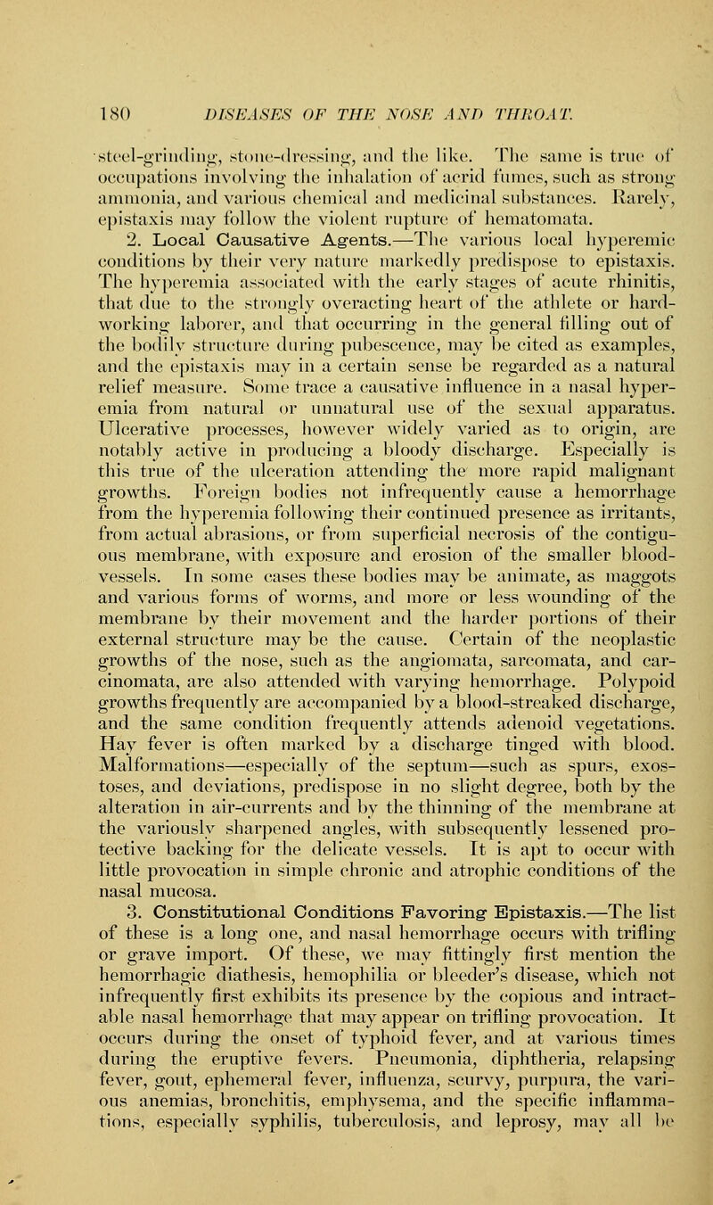 ■.steel-grinding, stone-dressing, and the like. The same is true of occupations involving the inhalation of acrid fumes, such as strong ammonia, and various chemical and medicinal substances. Rarely, epistaxis may follow the violent rupture of hematomata. 2. Local Causative Agents.—The various local hyperemic conditions by their very nature markedly predispose to epistaxis. The hyperemia associated with the early stages of acute rhinitis, that due to the strongly overacting heart of the athlete or hard- working laborer, and that occurring in the general tilling out of the bodily structure during pubescence, may be cited as examples, and the epistaxis may in a certain sense be regarded as a natural relief measure. Some trace a causative influence in a nasal hyper- emia from natural or unnatural use of the sexual apparatus. Ulcerative processes, however widely varied as to origin, are notably active in producing a bloody discharge. Especially is this true of the ulceration attending the more rapid malignant growths. Foreign bodies not infrequently cause a hemorrhage from the hyperemia following their continued presence as irritants, from actual abrasions, or from superficial necrosis of the contigu- ous membrane, with exposure and erosion of the smaller blood- vessels. In some cases these bodies may be animate, as maggots and various forms of worms, and more or less wounding of the membrane by their movement and the harder portions of their external structure may be the cause. Certain of the neoplastic growths of the nose, such as the angiomata, sarcomata, and car- cinomata, are also attended with varying hemorrhage. Polypoid growths frequently are accompanied by a blood-streaked discharge, and the same condition frequently attends adenoid vegetations. Hay fever is often marked by a discharge tinged with blood. Malformations—especially of the septum—such as spurs, exos- toses, and deviations, predispose in no slight degree, both by the alteration in air-currents and by the thinning of the membrane at the variously sharpened angles, with subsequently lessened pro- tective backing for the delicate vessels. It is apt to occur with little provocation in simple chronic and atrophic conditions of the nasal mucosa. 3. Constitutional Conditions Favoring- Epistaxis.—The list of these is a long one, and nasal hemorrhage occurs with trifling or grave import. Of these, we may fittingly first mention the hemorrhagic diathesis, hemophilia or bleeder's disease, which not infrequently first exhibits its presence by the copious and intract- able nasal hemorrhage that may appear on trifling provocation. It occurs during the onset of typhoid fever, and at various times during the eruptive fevers. Pneumonia, diphtheria, relapsing fever, gout, ephemeral fever, influenza, scurvy, purpura, the vari- ous anemias, bronchitis, emphysema, and the specific inflamma- tions, especially syphilis, tuberculosis, and leprosy, may all be