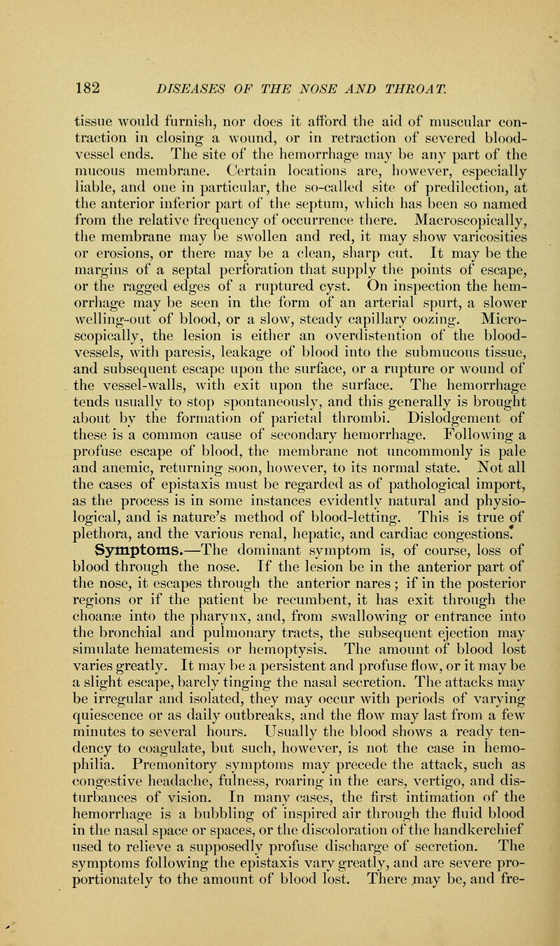 tissue would furnish, nor does it afford the aid of muscular con- traction in closing a wound, or in retraction of severed blood- vessel ends. The site of the hemorrhage may be any part of the mucous membrane. Certain locations are, however, especially liable, and one in particular, the so-called site of predilection, at the anterior inferior part of the septum, which has been so named from the relative frequency of occurrence there. Macroscopically, the membrane may be swollen and red, it may show varicosities or erosions, or there may be a clean, sharp cut. It may be the margins of a septal perforation that supply the points of escape, or the ragged edges of a ruptured cyst. On inspection the hem- orrhage may be seen in the form of an arterial spurt, a slower vvelling-out of blood, or a slow, steady capillary oozing. Micro- scopically, the lesion is either an overdistention of the blood- vessels, with paresis, leakage of blood into the submucous tissue, and subsequent escape upon the surface, or a rupture or wound of the vessel-walls, with exit upon the surface. The hemorrhage tends usually to stop spontaneously, and this generally is brought about by the formation of parietal thrombi. Disloelgement of these is a common cause of secondary hemorrhage. Following a profuse escape of blood, the membrane not uncommonly is pale and anemic, returning soon, however, to its normal state. Not all the cases of epistaxis must be regarded as of pathological import, as the process is in some instances evidently natural and physio- logical, and is nature's method of blood-letting. This is true of plethora, and the various renal, hepatic, and cardiac congestions. Symptoms.—The dominant symptom is, of course, loss of blood through the nose. If the lesion be in the anterior part of the nose, it escapes through the anterior nares; if in the posterior regions or if the patient be recumbent, it has exit through the choanse into the pharynx, and, from swallowing or entrance into the bronchia] and pulmonary tracts, the subsequent ejection may simulate hematemesis or hemoptysis. The amount of blood lost varies greatly. It may be a persistent and profuse flow, or it may be a slight escape, barely tinging the nasal secretion. The attacks may be irregular and isolated, they may occur with periods of varying quiescence or as daily outbreaks, and the flow may last from a few minutes to several hours. Usually the blood shows a ready ten- dency to coagulate, but such, however, is not the case in hemo- philia. Premonitory symptoms may precede the attack, such as congestive headache, fulness, roaring in the ears, vertigo, and dis- turbances of vision. In many cases, the first intimation of the hemorrhage is a bubbling of inspired air through the fluid blood in the nasal space or spaces, or the discoloration of the handkerchief used to relieve a supposedly profuse discharge of secretion. The symptoms following the epistaxis vary greatly, and are severe pro- portionately to the amount of blood lost. There .may be, and fre-