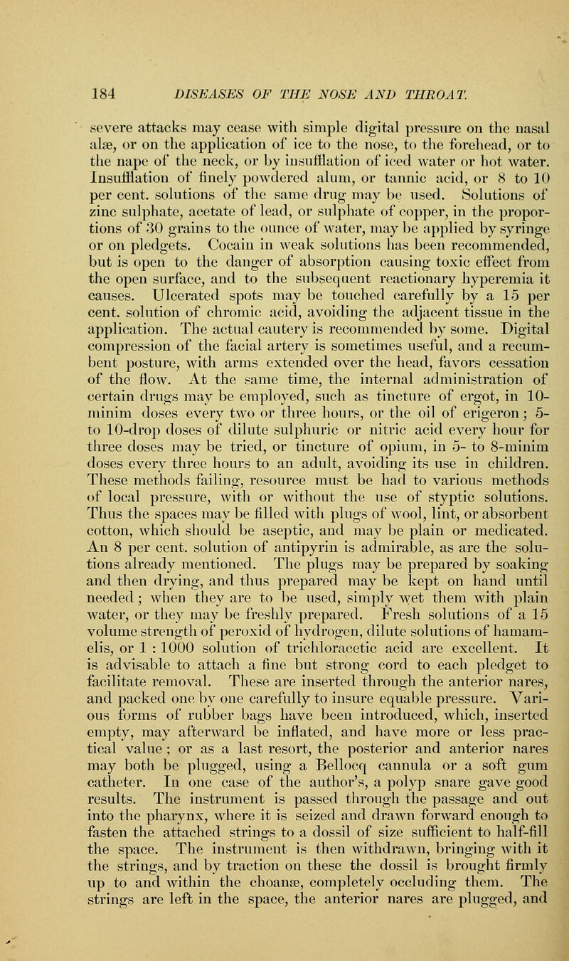 severe attacks may cease with simple digital pressure on the nasal alse, or on the application of ice to the nose, to the forehead, or to the nape of the neck, or by insufflation of iced water or hot water. Insufflation of finely powdered alum, or tannic acid, or 8 to 10 per cent, solutions of the same drug may be used. Solutions of zinc sulphate, acetate of lead, or sulphate of copper, in the propor- tions of 30 grains to the ounce of water, may be applied by syringe or on pledgets. Cocain in weak solutions has been recommended, but is open to the danger of absorption causing toxic effect from the open surface, and to the subsequent reactionary hyperemia it causes. Ulcerated spots may be touched carefully by a 15 per cent, solution of chromic acid, avoiding the adjacent tissue in the application. The actual cautery is recommended by some. Digital compression of the facial artery is sometimes useful, and a recum- bent posture, with arms extended over the head, favors cessation of the flow. At the same time, the internal administration of certain drugs may be employed, such as tincture of ergot, in 10- minim doses every two or three hours, or the oil of erigeron; 5- to 10-drop doses of dilute sulphuric or nitric acid every hour for three doses may be tried, or tincture of opium, in 5- to 8-minim doses every three hours to an adult, avoiding its use in children. These methods failing, resource must be had to various methods of local pressure, with or without the use of styptic solutions. Thus the spaces may be filled with plugs of wool, lint, or absorbent cotton, which should be aseptic, and may be plain or medicated. An 8 per cent, solution of antipyrin is admirable, as are the solu- tions already mentioned. The plugs may be prepared by soaking and then drying, and thus prepared may be kept on hand until needed ; when they are to be used, simply wet them with plain water, or they may be freshly prepared. Fresh solutions of a 15 volume strength of peroxid of hydrogen, dilute solutions of hamam- elis, or 1 : 1000 solution of trichloracetic acid are excellent. It is advisable to attach a fine but strong cord to each pledget to facilitate removal. These are inserted through the anterior nares, and packed one by one carefully to insure equable pressure. Vari- ous forms of rubber bags have been introduced, which, inserted empty, may afterward be inflated, and have more or less prac- tical value ; or as a last resort, the posterior and anterior nares may both be plugged, using a Bellocq cannula or a soft gum catheter. In one case of the author's, a polyp snare gave good results. The instrument is passed through the passage and out into the pharynx, where it is seized and drawn forward enough to fasten the attached strings to a dossil of size sufficient to half-fill the space. The instrument is then withdrawn, bringing with it the strings, and by traction on these the dossil is brought firmly up to and within the choanse, completely occluding them. The strings are left in the space, the anterior nares are plugged, and