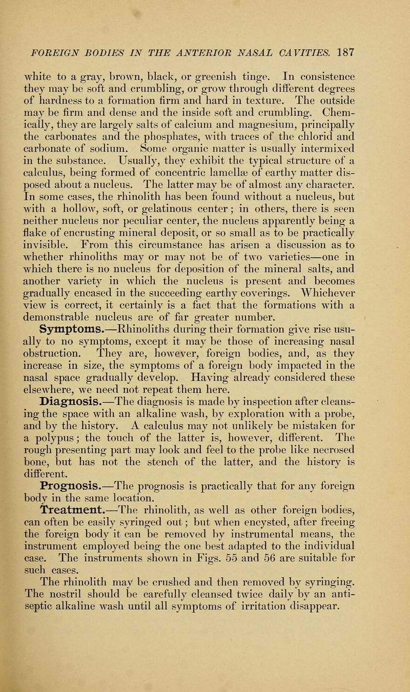 white to a gray, brown, black, or greenish tinge. In consistence they may be soft and crumbling, or grow through different degrees of hardness to a formation firm and hard in texture. The outside may be firm and dense and the inside soft and crumbling. Chem- ically, they are largely salts of calcium and magnesium, principally the carbonates and the phosphates, with traces of the chlorid and carbonate of sodium. Some organic matter is usually intermixed in the substance. Usually, they exhibit the typical structure of a calculus, being formed of concentric lamellse of earthy matter dis- posed about a nucleus. The latter may be of almost any character. In some cases, the rhinolith has been found without a nucleus, but with a hollow, soft, or gelatinous center; in others, there is seen neither nucleus nor peculiar center, the nucleus apparently being a flake of encrusting mineral deposit, or so small as to be practically invisible. From this circumstance has arisen a discussion as to whether rhinoliths may or may not be of two varieties—one in which there is no nucleus for deposition of the mineral salts, and another variety in which the nucleus is present and becomes gradually encased in the succeeding earthy coverings. Whichever view is correct, it certainly is a fact that the formations with a demonstrable nucleus are of far greater number. Symptoms.—Rhinoliths during their formation give rise usu- ally to no symptoms, except it may be those of increasing nasal obstruction. They are, however, foreign bodies, and, as they increase in size, the symptoms of a foreign body impacted in the nasal space gradually develop. Having already considered these elsewhere, we need not repeat them here. Diagnosis.—The diagnosis is made by inspection after cleans- ing the space with an alkaline wash, by exploration with a probe, and by the history. A calculus may not unlikely be mistaken for a polypus; the touch of the latter is, however, different. The rough presenting part may look and feel to the probe like necrosed bone, but has not the stench of the latter, and the history is different. Prognosis.—The prognosis is practically that for any foreign body in the same location. Treatment.—The rhinolith, as well as other foreign bodies, can often be easily syringed out; but when encysted, after freeing the foreign body it can be removed by instrumental means, the instrument employed being the one best adapted to the individual case. The instruments shown in Figs. 55 and 56 are suitable for such cases. The rhinolith may be crushed and then removed by syringing. The nostril should be carefully cleansed twice daily by an anti- septic alkaline wash until all symptoms of irritation disappear.