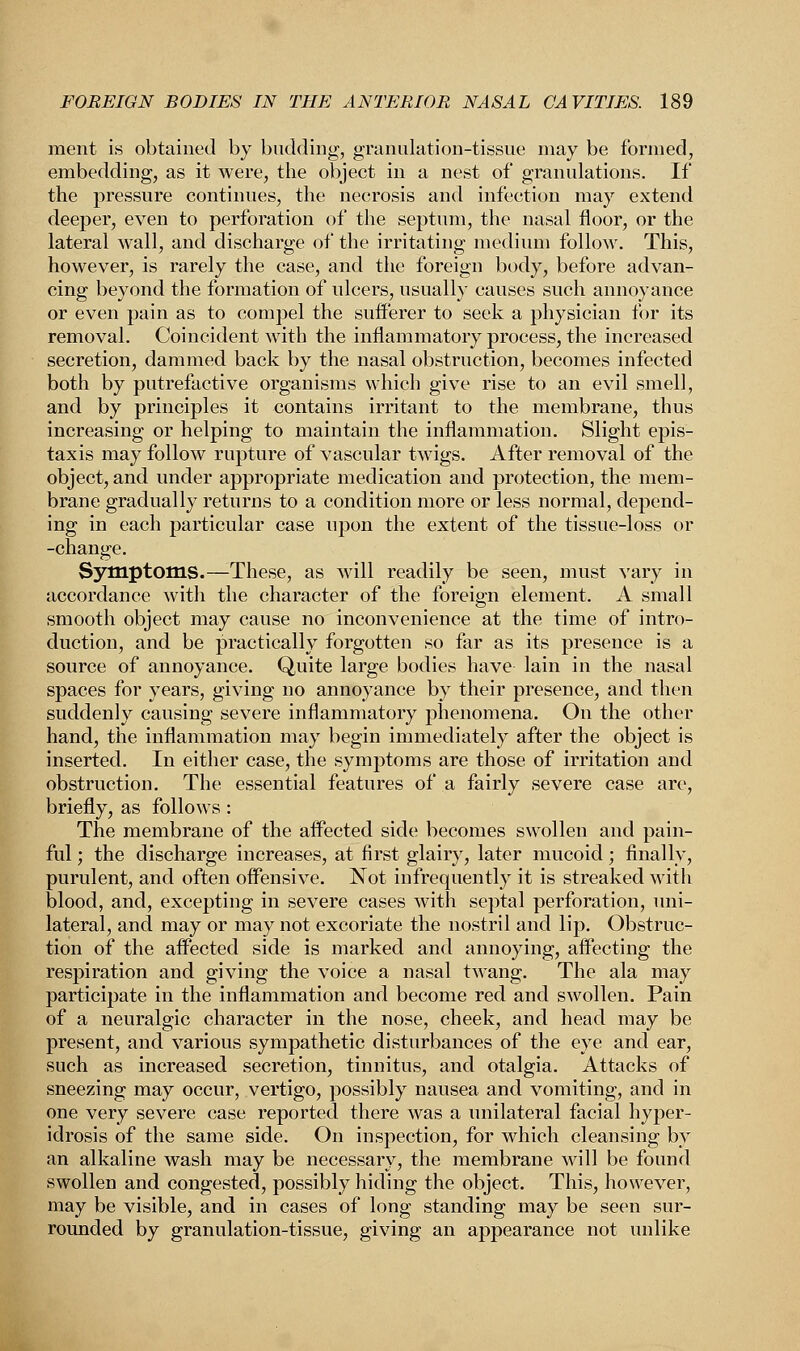 merit is obtained by budding, granulation-tissue may be formed, embedding, as it were, the object in a nest of granulations. If the pressure continues, the necrosis and infection may extend deeper, even to perforation of the septum, the nasal floor, or the lateral wall, and discharge of the irritating medium follow. This, however, is rarely the case, and the foreign body, before advan- cing beyond the formation of ulcers, usually causes such annoyance or even pain as to compel the sufferer to seek a physician for its removal. Coincident with the inflammatory process, the increased secretion, dammed back by the nasal obstruction, becomes infected both by putrefactive organisms which give rise to an evil smell, and by principles it contains irritant to the membrane, thus increasing or helping to maintain the inflammation. Slight epis- taxis may follow rupture of vascular twigs. After removal of the object, and under appropriate medication and protection, the mem- brane gradually returns to a condition more or less normal, depend- ing in each particular case upon the extent of the tissue-loss or -change. Symptoms.—These, as will readily be seen, must vary in accordance with the character of the foreign element. A small smooth object may cause no inconvenience at the time of intro- duction, and be practically forgotten so far as its presence is a source of annoyance. Quite large bodies have lain in the nasal spaces for years, giving no annoyance by their presence, and then suddenly causing severe inflammatory phenomena. On the other hand, the inflammation may begin immediately after the object is inserted. In either case, the symptoms are those of irritation and obstruction. The essential features of a fairly severe case are, briefly, as follows: The membrane of the affected side becomes swollen and pain- ful ; the discharge increases, at first glairy, later mucoid; finally, purulent, and often offensive. Not infrequently it is streaked with blood, and, excepting in severe cases with septal perforation, uni- lateral, and may or may not excoriate the nostril and lip. Obstruc- tion of the affected side is marked and annoying, affecting the respiration and giving the voice a nasal twang. The ala may participate in the inflammation and become red and swollen. Pain of a neuralgic character in the nose, cheek, and head may be present, and various sympathetic disturbances of the eye and ear, such as increased secretion, tinnitus, and otalgia. Attacks of sneezing may occur, vertigo, possibly nausea and vomiting, and in one very severe case reported there was a unilateral facial hyper- idrosis of the same side. On inspection, for which cleansing by an alkaline wash may be necessary, the membrane will be found swollen and congested, possibly hiding the object. This, however, may be visible, and in cases of long standing may be seen sur- rounded by granulation-tissue, giving an appearance not unlike