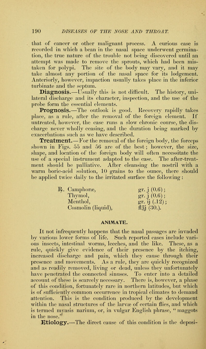 that of cancer or other malignant process. A curious case is recorded in which a bean in the nasal space underwent germina- tion, the true nature of the trouble not being discovered until an attempt was made to remove the sprouts, which had been mis- taken for polypi. The site of the body may vary, and it may take almost any portion of the nasal space for its lodgement. Anteriorly, however, impaction usually takes place in the inferior turbinate and the septum. Diagnosis.—Usually this is not difficult. The history, uni- lateral discharge and its character, inspection, and the use of the probe form the essential elements. Prognosis.—The outlook is good. Recovery rapidly takes place, as a rule, after the removal of the foreign element. If untreated, however, the case runs a slow chronic course, the dis- charge never wholly ceasing, and the duration being marked by exacerbations such as we have described. Treatment.—For the removal of the foreign body, the forceps shown in Figs. 55 and 56 are of the best; however, the size, shape, and location of the foreign body will often necessitate the use of a special instrument adapted to the case. The after-treat- ment should be palliative. After cleansing the nostril with a warm boric-acid solution, 10 grains to the ounce, there should be applied twice daily to the irritated surface the following: 1^. Camphorse, gr. j (0.6); Thymol, gr. j (0.6); Menthol, gr. ij (.12) ; Cosmolin (liquid), flgj (30.). ANIMATE. It not infrequently happens that the nasal passages are invaded by various lower forms of life. Such reported cases include vari- ous insects, intestinal worms, leeches, and the like. These, as a rule, quickly give evidence of their presence by the itching, increased discharge and pain, which they cause through their presence and movements. As a rule, they are quickly recognized and as readily removed, living or dead, unless they unfortunately have penetrated the connected sinuses. To enter into a detailed account of these is scarcely necessary. There is, however, a phase of this condition, fortunately rare in northern latitudes, but which is of sufficiently common occurrence in tropical climates to demand attention. This is the condition produced by the development within the nasal structures of the larvae of certain flies, and which is termed myasis narium, or, in vulgar English phrase,  maggots in the nose. Ktiology.—The direct cause of this condition is the deposi-