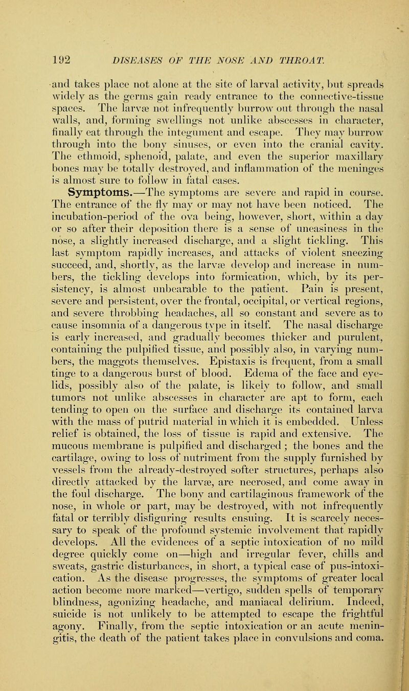 and takes place not alone at the site of larval activity, but spreads widely as the germs gain ready entrance to the connective-tissue spaces. The larva? not infrequently burrow out through the nasal walls, and, forming swellings not unlike abscesses in character, finally eat through the integument and escape. They may burrow through into the bony sinuses, or even into the cranial cavity. The ethmoid, sphenoid, palate, and even the superior maxillary bones may be totally destroyed, and inflammation of the meninges is almost sure to follow in fatal cases. Symptoms.—The symptoms are severe and rapid in course. The entrance of the fly may or may not have been noticed. The incubation-period of the ova being, however, short, within a day or so after their deposition there is a sense of uneasiness in the nose, a slightly increased discharge, and a slight tickling. This last symptom rapidly increases, and attacks of violent sneezing succeed, and, shortly, as the larva? develop and increase in num- bers, the tickling develops into formication, which, by its per- sistency, is almost unbearable to the patient. Pain is present, severe and persistent, over the frontal, occipital, or vertical regions, and severe throbbing headaches, all so constant and severe as to cause insomnia of a dangerous type in itself. The nasal discharge is early increased, and gradually becomes thicker and purulent, containing the pulpified tissue, and possibly also, in varying num- bers, the maggots themselves. Epistaxis is frequent, from a small tinge to a dangerous burst of blood. Edema of the face and eye- lids, possibly also of the palate, is likely to follow, and small tumors not unlike abscesses in character are apt to form, each tending to open on the surface and discharge its contained larva with the mass of putrid material in which it is embedded. Unless relief is obtained, the loss of tissue is rapid and extensive. The mucous membrane is pulpified and discharged; the bones and the cartilage, owing to loss of nutriment from the supply furnished by vessels from the already-destroyed softer structures, perhaps also directly attacked by the larvse, are necrosed, and come away in the foul discharge. The bony and cartilaginous framework of the nose, in whole or part, may be destroyed, with not infrequently fatal or terribly disfiguring results ensuing. It is scarcely neces- sary to speak of the profound systemic involvement that rapidly develops. All the evidences of a septic intoxication of no mild degree quickly come on—high and irregular fever, chills and sweats, gastric disturbances, in short, a typical case of pus-intoxi- cation. As the disease progresses, the symptoms of greater local action become more marked—vertigo, sudden spells of temporary blindness, agonizing headache, and maniacal delirium. Indeed, suicide is not unlikely to be attempted to escape the frightful agony. Finally, from the septic intoxication or an acute menin- gitis, the death of the patient takes place in convulsions and coma.