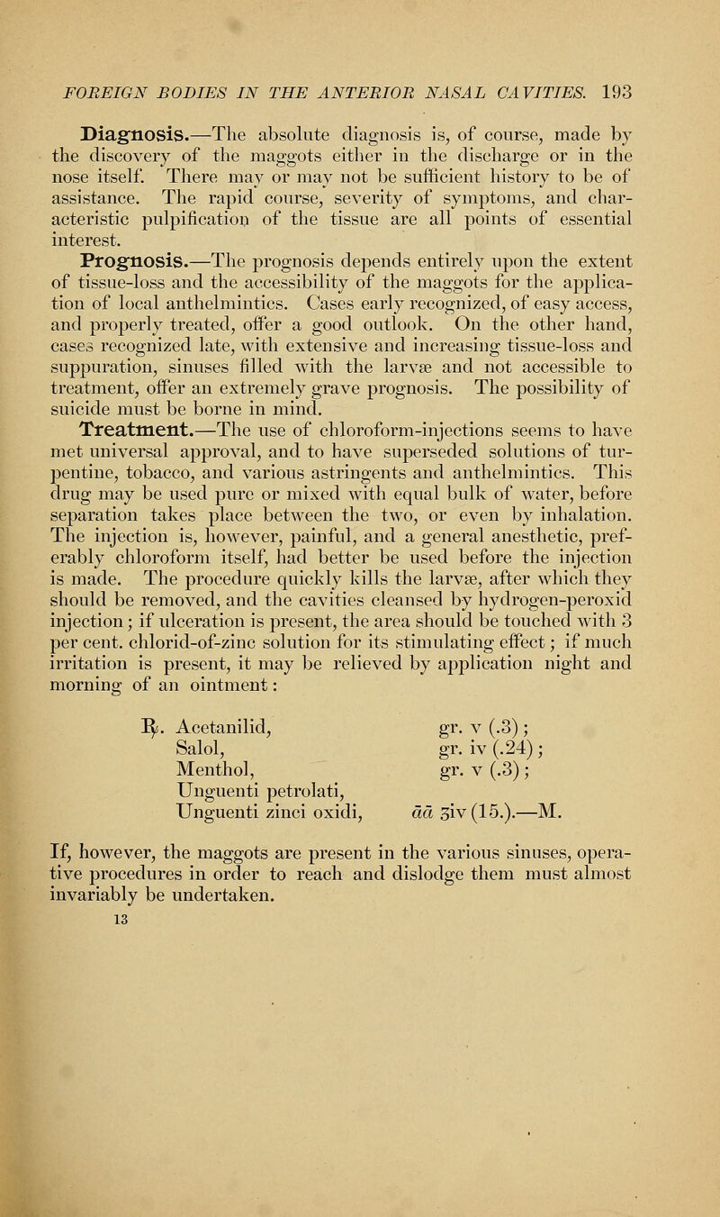 Diagnosis.—The absolute diagnosis is, of course, made by the discovery of the maggots either in the discharge or in the nose itself. There may or may not be sufficient history to be of assistance. The rapid course, severity of symptoms, and char- acteristic purification of the tissue are all points of essential interest. Prognosis.—The prognosis depends entirely upon the extent of tissue-loss and the accessibility of the maggots for the applica- tion of local anthelmintics. Cases early recognized, of easy access, and properly treated, offer a good outlook. On the other hand, cases recognized late, with extensive and increasing tissue-loss and suppuration, sinuses filled with the larvse and not accessible to treatment, offer an extremely grave prognosis. The possibility of suicide must be borne in mind. Treatment.—The use of chloroform-injections seems to have met universal approval, and to have superseded solutions of tur- pentine, tobacco, and various astringents and anthelmintics. This drug may be used pure or mixed with equal bulk of water, before separation takes place between the two, or even by inhalation. The injection is, however, painful, and a general anesthetic, pref- erably chloroform itself, had better be used before the injection is made. The procedure quickly kills the larvse, after which they should be removed, and the cavities cleansed by hydrogen-peroxid injection; if ulceration is present, the area should be touched with 3 per cent, chlorid-of-zinc solution for its stimulating effect; if much irritation is present, it may be relieved by application night and morning of an ointment: 3. Acetanilid, gr. v (.3); Salol, gr.iv(.24); Menthol, gr. v (.3); Unguenti petrolati, Unguenti zinci oxidi, da siv(15.).—M, If, however, the maggots are present in the various sinuses, opera- tive procedures in order to reach and dislodge them must almost invariably be undertaken. 13