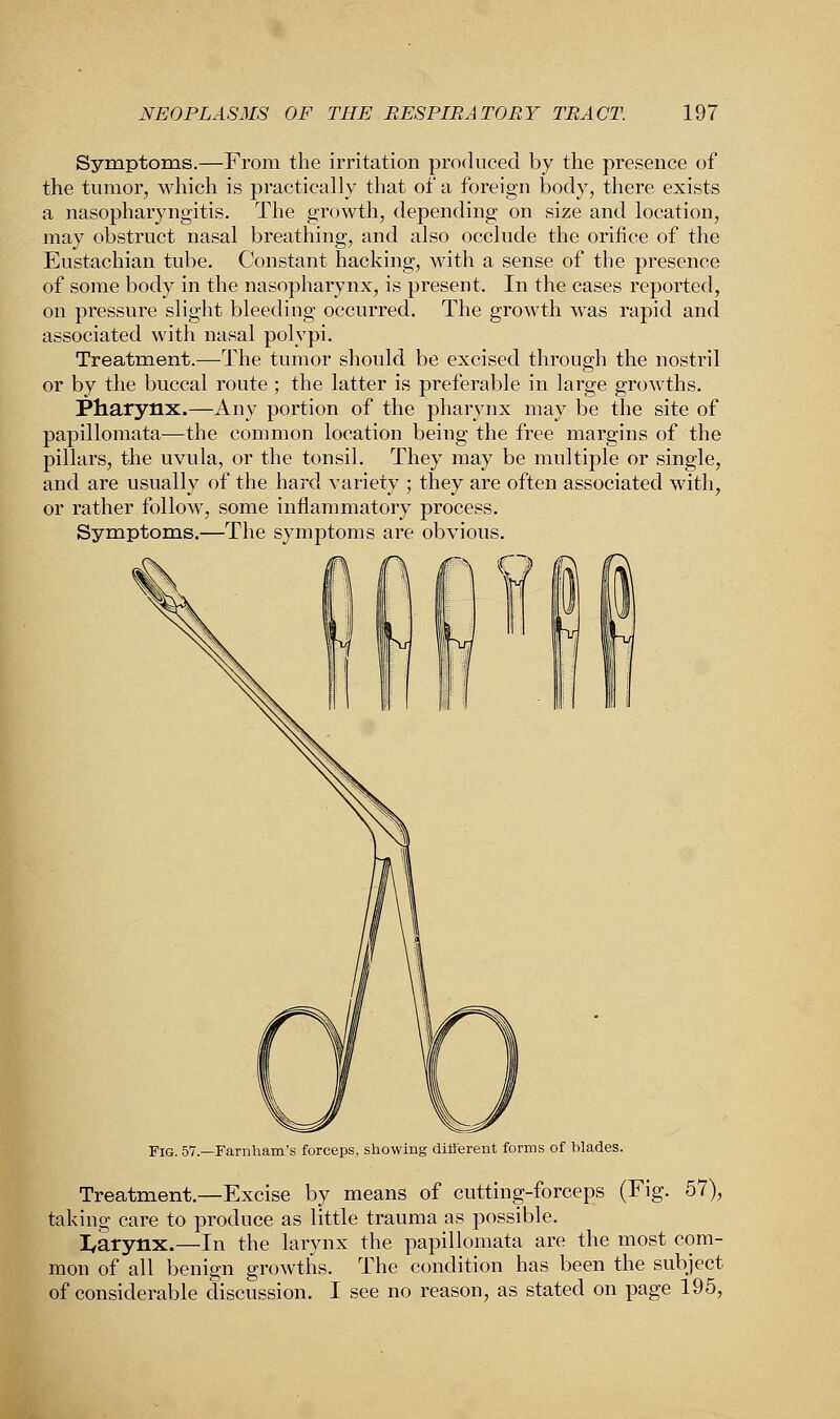 Symptoms.—From the irritation produced by the presence of the tumor, which is practically that of a foreign body, there exists a nasopharyngitis. The growth, depending on size and location, may obstruct nasal breathing, and also occlude the orifice of the Eustachian tube. Constant hacking, with a sense of the presence of some body in the nasopharynx, is present. In the cases reported, on pressure slight bleeding occurred. The growth was rapid and associated with nasal polypi. Treatment.—The tumor should be excised through the nostril or by the buccal route ; the latter is preferable in large growths. Pharynx.—Any portion of the pharynx may be the site of papillomata—the common location being the free margins of the pillars, the uvula, or the tonsil. They may be multiple or single, and are usually of the hard variety ; they are often associated with, or rather follow, some inflammatory process. Symptoms.—The symptoms are obvious. Fig. 57.—Farnham's forceps, showing different forms of blades. Treatment.—Excise by means of cutting-forceps (Fig. 57), taking care to produce as little trauma as possible. I/arynx.—In the larynx the papillomata are the most com- mon of all benign growths. The condition has been the subject of considerable discussion. I see no reason, as stated on page 195,