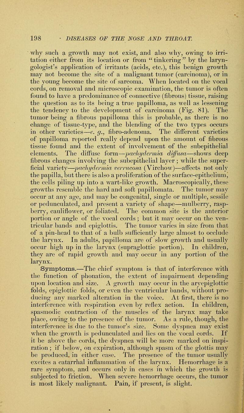 why such a growth may not exist, and also why, owing to irri- tation either from its location or from  tinkering  by the laryn- gologist's application of irritants (acids, etc.), this benign growth may not become the site of a malignant tumor (carcinoma), or in the young become the site of sarcoma. When located on the vocal cords, on removal and microscopic examination, the tumor is often found to have a predominance of connective (fibrous) tissue, raising the question as to its being a true papilloma, as well as lessening the tendency to the development of carcinoma (Fig. 81). The tumor being a fibrous papilloma this is probable, as there is no change of tissue-type, and the blending of the two types occurs in other varieties—e. g., fibro-adenoma. The different varieties of papilloma reported really depend upon the amount of fibrous tissue found and the extent of involvement of the subepithelial elements. The diffuse form—pachydermia diffusa—shows deep fibrous changes involving the subepithelial layer; while the super- ficial variety—pachydermia verrucosa (Virchow)—affects not only the papilla, but there is also a proliferation of the surface-epithelium\ the cells piling up into a wart-like growth. Macroscopically, these growths resemble the hard and soft papillomata. The tumor may occur at any age, and may be congenital, single or multiple, sessile or pedunculated, and present a variety of shape—mulberry, rasp- berry, cauliflower, or foliated. The common site is the anterior portion or angle of the vocal cords; but it may occur on the ven- tricular bands and epiglottis. The tumor varies in size from that of a pin-head to that of a bulb sufficiently large almost to occlude the larynx. In adults, papilloma are of slow growth and usually occur high up in the larynx (supraglottic portion). In children, they are of rapid growth and may occur in any portion of the larynx. Symptoms.—The chief symptom is that of interference with the function of phonation, the extent of impairment depending upon location and size. A growth may occur in the aryepiglottic folds, epiglottic folds, or even the ventricular bands, without pro- ducing any marked alteration in the voice. At first, there is no interference with respiration even by reflex action. In children, spasmodic contraction of the muscles of the larynx may take place, owing to the presence of the tumor. As a rule, though, the interference is due to the tumor's size. Some dyspnea may exist when the growth is pedunculated and lies on the vocal cords. If it be above the cords, the dyspnea will be more marked on inspi- ration ; if below, on expiration, although spasm of the glottis may be produced, in either case. The presence of the tumor usually excites a catarrhal inflammation of the larynx. Hemorrhage is a rare symptom, and occurs only in cases in which the growth is subjected to friction. When severe hemorrhage occurs, the tumor is most likely malignant. Pain, if present, is slight.
