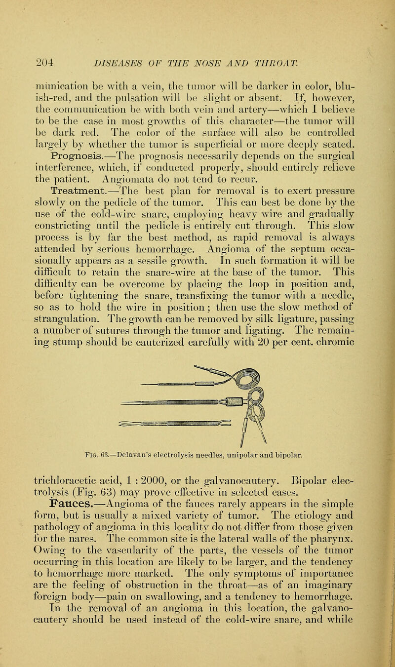 mitnication be with a vein, the tumor will be darker in color, blu- ish-red, and the pulsation will be slight or absent. If, however, the communication be with both vein and artery—which I believe to be the case in most growths of this character—the tumor will be dark red. The color of the surface will also be controlled largely by whether the tumor is superficial or more deeply seated. Prognosis.—The prognosis necessarily depends on the surgical interference, which, if conducted properly, should entirely relieve the patient. Angiomata do not tend to recur. Treatment.—The best plan for removal is to exert pressure slowly on the pedicle of the tumor. This can best be done by the use of the cold-wire snare, employing heavy wire and gradually constricting until the pedicle is entirely cut through. This slow process is by far the best method, as rapid removal is always attended by serious hemorrhage. Angioma of the septum occa- sionally appears as a sessile growth. In such formation it will be difficult to retain the snare-wire at the base of the tumor. This difficulty can be overcome by placing the loop in position and, before tightening the snare, transfixing the tumor with a needle, so as to hold the wire in position; then use the slow method of strangulation. The growth can be removed by silk ligature, passing a number of sutures through the tumor and ligating. The remain- ing stump should be cauterized carefully with 20 per cent, chromic \ Fig. 63.—Delavan's electrolysis needles, unipolar and bipolar. trichloracetic acid, 1 : 2000, or the galvanocautery. Bipolar elec- trolysis (Fig. 63) may prove effective in selected cases. Fauces.—Angioma of the fauces rarely appears in the simple form, but is usually a mixed variety of tumor. The etiology and pathology of angioma in this locality do not differ from those given for the nares. The common site is the lateral walls of the pharynx. Owing to the vascularity of the parts, the vessels of the tumor occurring in this location are likely to be larger, and the tendency to hemorrhage more marked. The only symptoms of importance are the feeling of obstruction in the throat—as of an imaginary foreign body—pain on swallowing, and a tendency to hemorrhage. In the removal of an angioma in this location, the galvano- cauterv should be used instead of the cold-wire snare, and while