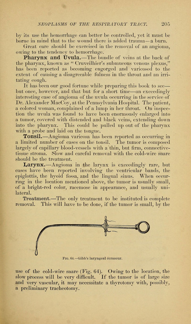 by its use the hemorrhage can better be controlled, yet it must be borne in mind that to the wound there is added trauma—a burn. Great care should be exercised in the removal of an angioma, owing to the tendency to hemorrhage. Pharynx and Uvula.—The bundle of veins at the back of the pharynx, known as  Cruveilhier's submucous venous plexus, has been reported as becoming engorged and varicosed to the extent of causing a disagreeable fulness in the throat and an irri- tating cough. It has been our good fortune while preparing this book to see— but once, however, and that but for a short time—an exceedingly interesting case of angioma of the uvula occurring in the service of Dr. Alexander MacCoy, at the Pennsylvania Hospital. The patient, a colored woman, complained of a lump in her throat. On inspec- tion the uvula was found to have been enormously enlarged into a tumor, covered with distended and black veins, extending down into the pharynx. This could be pulled up out of the pharynx with a probe and laid on the tongue. Tonsil.—Angioma varicosa has been reported as occurring in a limited number of cases on the tonsil. The tumor is composed largely of capillary blood-vessels with a thin, but firm, connective- tissue stroma. Slow and careful removal with the cold-wire snare should be the treatment. I^arynx.—Angioma in the larynx is exceedingly rare, but cases have been reported involving the ventricular bands, the epiglottis, the hyoid fossa, and the lingual sinus. When occur- ring in the location mentioned above, the tumor is usually small, of a bright-red color, racemose in appearance, and usually uni- lateral. Treatment.—The only treatment to be instituted is complete removal. This will have to be done, if the tumor is small, by the n##^ Fig. 64.—Gibb's laryngeal ecraseur. use of the cold-wire snare (Fig. 64). Owing to the location, the slow process will be very difficult. If the tumor is of large size and very vascular, it may necessitate a thyrotomy with, possibly, a preliminary tracheotomy.