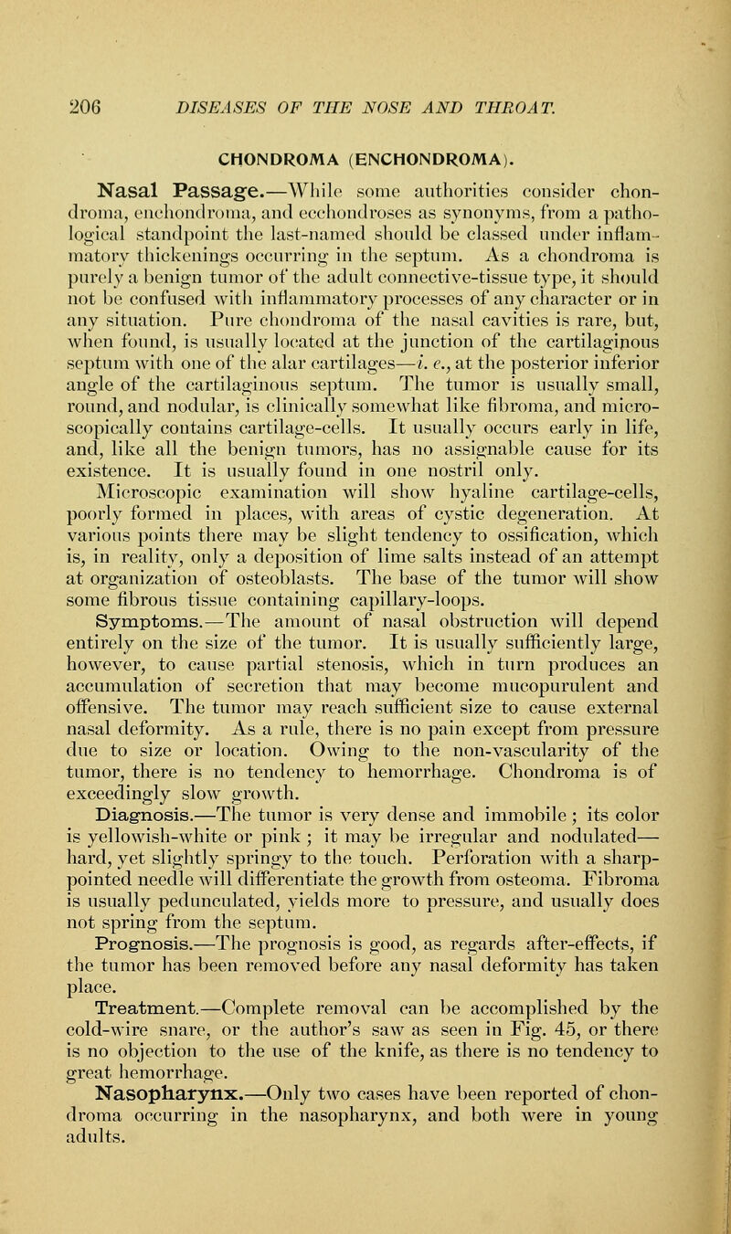 CHONDROMA (ENCHONDROMA). Nasal Passage.—While some authorities consider chon- droma, enchondroma, and ecchondroses as synonyms, from a patho- logical standpoint the last-named should be classed under inflam- matory thickenings occurring in the septum. As a chondroma is purely a benign tumor of the adult connective-tissue type, it should not be confused with inflammatory processes of any character or in any situation. Pure chondroma of the nasal cavities is rare, but, when found, is usually located at the junction of the cartilaginous septum with one of the alar cartilages—i. e., at the posterior inferior angle of the cartilaginous septum. The tumor is usually small, round, and nodular, is clinically somewhat like fibroma, and micro- scopically contains cartilage-cells. It usually occurs early in life, and, like all the benign tumors, has no assignable cause for its existence. It is usually found in one nostril only. Microscopic examination will show hyaline cartilage-cells, poorly formed in places, with areas of cystic degeneration. At various points there may be slight tendency to ossification, which is, in reality, only a deposition of lime salts instead of an attempt at organization of osteoblasts. The base of the tumor will show some fibrous tissue containing capillary-loops. Symptoms.—The amount of nasal obstruction will depend entirely on the size of the tumor. It is usually sufficiently large, however, to cause partial stenosis, which in turn produces an accumulation of secretion that may become mucopurulent and offensive. The tumor may reach sufficient size to cause external nasal deformity. As a rule, there is no pain except from pressure due to size or location. Owing to the non-vascularity of the tumor, there is no tendency to hemorrhage. Chondroma is of exceedingly slow growth. Diagnosis.—The tumor is very dense and immobile; its color is yellowish-white or pink ; it may be irregular and nodulated— hard, yet slightly springy to the touch. Perforation with a sharp- pointed needle will differentiate the growth from osteoma. Fibroma is usually pedunculated, yields more to pressure, and usually does not spring from the septum. Prognosis.—The prognosis is good, as regards after-effects, if the tumor has been removed before any nasal deformity has taken place. Treatment.—Complete removal can be accomplished by the cold-wire snare, or the author's saw as seen in Fig. 45, or there is no objection to the use of the knife, as there is no tendency to great hemorrhage. Nasopharynx.—Only two cases have been reported of chon- droma occurring in the nasopharynx, and both were in young adults.