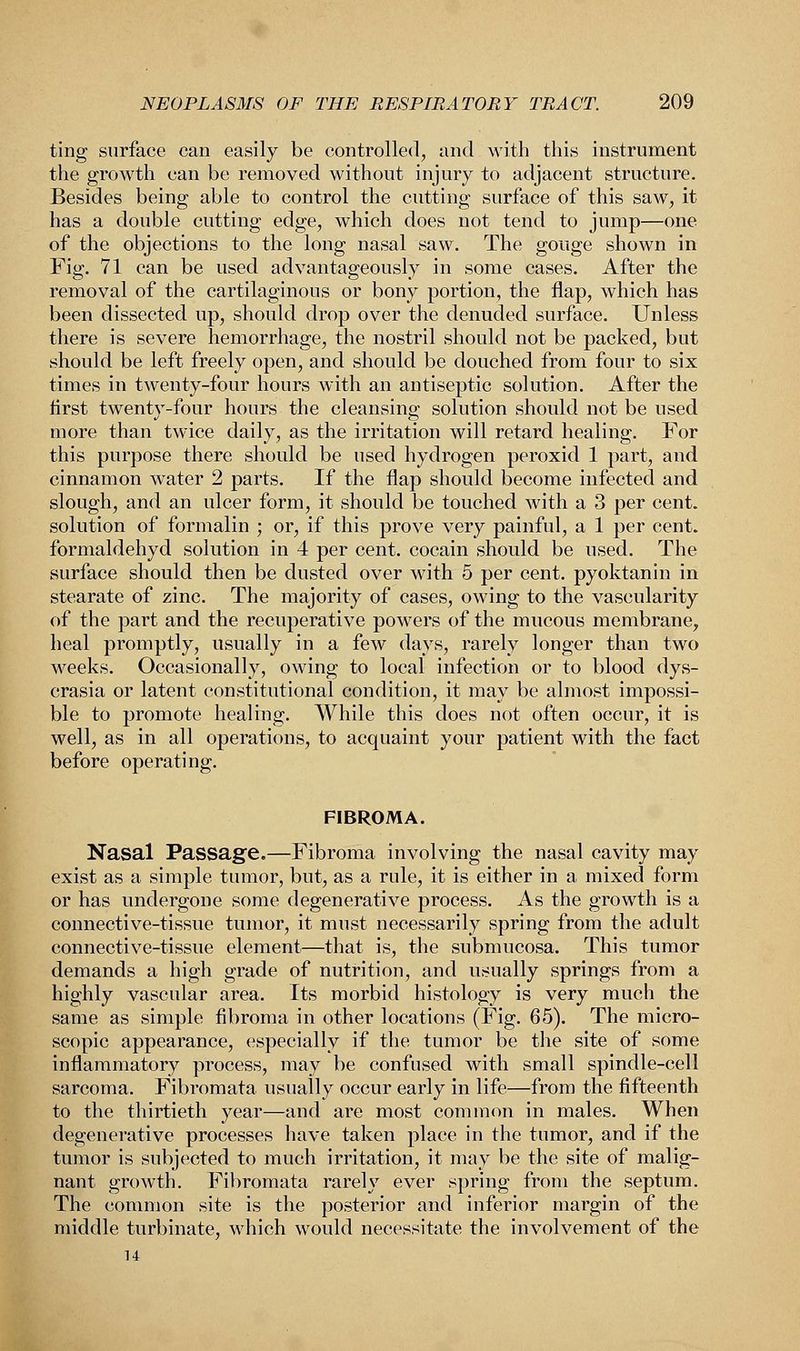 ting surface can easily be controlled, and with this instrument the growth can be removed without injury to adjacent structure. Besides being able to control the cutting surface of this saw, it has a double cutting edge, which does not tend to jump—one of the objections to the long nasal saw. The gouge shown in Fig. 71 can be used advantageously in some cases. After the removal of the cartilaginous or bony portion, the flap, which has been dissected up, should drop over the denuded surface. Unless there is severe hemorrhage, the nostril should not be packed, but should be left freely open, and should be douched from four to six times in twenty-four hours with an antiseptic solution. After the first twenty-four hours the cleansing solution should not be used more than twice daily, as the irritation will retard healing. For this purpose there should be used hydrogen peroxid 1 part, and cinnamon water 2 parts. If the flap should become infected and slough, and an ulcer form, it should be touched with a 3 per cent, solution of formalin ; or, if this prove very painful, a 1 per cent, formaldehyd solution in 4 per cent, cocain should be used. The surface should then be dusted over with 5 per cent, pyoktanin in stearate of zinc. The majority of cases, owing to the vascularity of the part and the recuperative powers of the mucous membrane, heal promptly, usually in a few days, rarely longer than two weeks. Occasionally, owing to local infection or to blood dys- crasia or latent constitutional condition, it may be almost impossi- ble to promote healing. While this does not often occur, it is well, as in all operations, to acquaint your patient with the fact before operating. FIBROMA. Nasal Passage.—Fibroma involving the nasal cavity may exist as a simple tumor, but, as a rule, it is either in a mixed form or has undergone some degenerative process. As the growth is a connective-tissue tumor, it must necessarily spring from the adult connective-tissue element—that is, the submucosa. This tumor demands a high grade of nutrition, and usually springs from a highly vascular area. Its morbid histology is very much the same as simple fibroma in other locations (Fig. 65). The micro- scopic appearance, especially if the tumor be the site of some inflammatory process, may be confused with small spindle-cell sarcoma. Fibromata usually occur early in life—from the fifteenth to the thirtieth year—and are most common in males. When degenerative processes have taken place in the tumor, and if the tumor is subjected to much irritation, it may be the site of malig- nant growth. Fibromata rarely ever spring from the septum. The common site is the posterior and inferior margin of the middle turbinate, which would necessitate the involvement of the 14