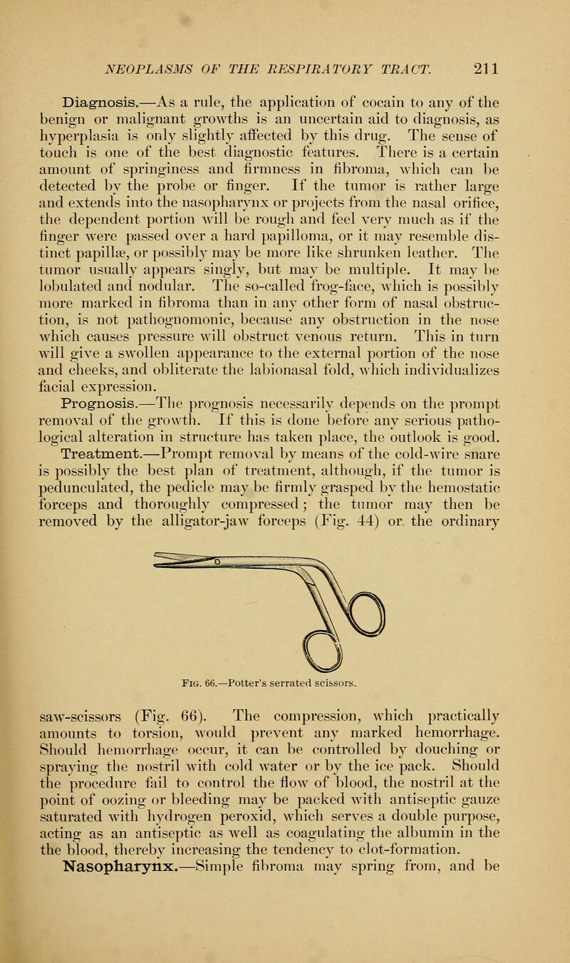 Diagnosis.—As a rule, the application of cocain to any of the benign or malignant growths is an uncertain aid to diagnosis, as hyperplasia is only slightly affected by this drug. The sense of touch is one of the best diagnostic features. There is a certain amount of springiness and firmness in fibroma, which can be detected by the probe or finger. If the tumor is rather large and extends into the nasopharynx or projects from the nasal orifice, the dependent portion will be rough and feel very much as if the finger were passed over a hard papilloma, or it may resemble dis- tinct papillae, or possibly may be more like shrunken leather. The tumor usually appears singly, but may be multiple. It may be lobulated and nodular. The so-called frog-face, which is possibly more marked in fibroma than in any other form of nasal obstruc- tion, is not pathognomonic, because any obstruction in the nose which causes pressure will obstruct venous return. This in turn will give a swollen appearance to the external portion of the nose and cheeks, and obliterate the labionasal fold, which individualizes facial expression. Prognosis.—The prognosis necessarily depends on the prompt removal of the growth. If this is done before any serious patho- logical alteration in structure has taken place, the outlook is good. Treatment.—Prompt removal by means of the cold-wire snare is possibly the best plan of treatment, although, if the tumor is pedunculated, the pedicle may be firmly grasped by the hemostatic forceps and thoroughly compressed; the tumor may then be removed by the alligator-jaw forceps (Fig. 44) or the ordinary Fig. 66.—Potter's serrated scissors. saw-scissors (Fig. 66). The compression, which practically amounts to torsion, woidd prevent any marked hemorrhage. Should hemorrhage occur, it can be controlled by douching or spraying the nostril with cold water or by the ice pack. Should the procedure fail to control the flow of blood, the nostril at the point of oozing or bleeding may be packed with antiseptic gauze saturated with hydrogen peroxid, which serves a double purpose, acting as an antiseptic as well as coagulating the albumin in the the blood, thereby increasing the tendency to clot-formation. Nasopharynx.—Simple fibroma may spring from, and be