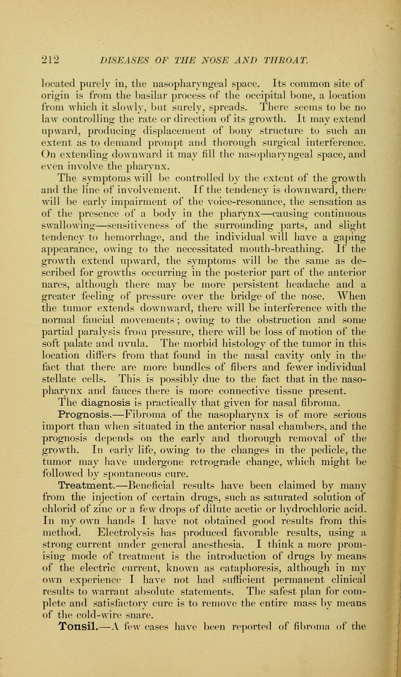 located purely in, the nasopharyngeal space. Its common site of origin is from the basilar process of the occipital bone, a location from which it slowly, but surely, spreads. There seems to be no law controlling the rate or direction of its growth. It may extend upward, producing displacement of bony structure to such an extent as to demand prompt and thorough surgical interference. On extending downward it may fill the nasopharyngeal space, and even involve the pharynx. The symptoms will be controlled by the extent of the growth and the line of involvement. If the tendency is downward, there will be early impairment of the voice-resonance, the sensation as of the presence of a body in the pharynx—causing continuous swallowing—sensitiveness of the surrounding parts, and slight tendency to hemorrhage, and the individual will have a gaping appearance, owing to the necessitated mouth-breathing. If the growth extend upward, the symptoms will be the same as de- scribed for growths occurring in the posterior part of the anterior nares, although there may be more persistent headache and a greater feeling of pressure over the bridge of the nose. When the tumor extends downward, there will be interference with the normal faucial movements; owing to the obstruction and some partial paralysis from pressure, there will be loss of motion of the soft palate and uvula. The morbid histology of the tumor in this location differs from that found in the nasal cavity only in the fact that there are more bundles of fibers and fewer individual stellate cells. This is possibly due to the fact that in the naso- pharynx and fauces there is more connective tissue present. The diagnosis is practically that given for nasal fibroma. Prognosis.—Fibroma of the nasopharynx is of more serious import than when situated in the anterior nasal chambers, and the prognosis depends on the early and thorough removal of the growth. In early life, owing to the changes in the pedicle, the tumor may have undergone retrograde change, which might be followed by spontaneous cure. Treatment.—Beneficial results have been claimed by many from the injection of certain drugs, such as saturated solution of chlorid of zinc or a few drops of dilute acetic or hydrochloric acid. In my own hands I have not obtained good results from this method. Electrolysis has produced favorable results, using a strong current under general anesthesia. I think a more prom- ising mode of treatment is the introduction of drugs by means of the electric current, known as cataphoresis, although in my own experience I have not had sufficient permanent clinical results to warrant absolute statements. The safest plan for com- plete and satisfactory cure is to remove the entire mass by means of the cold-wire snare. Tonsil.—A few cases have been reported of fibroma of the