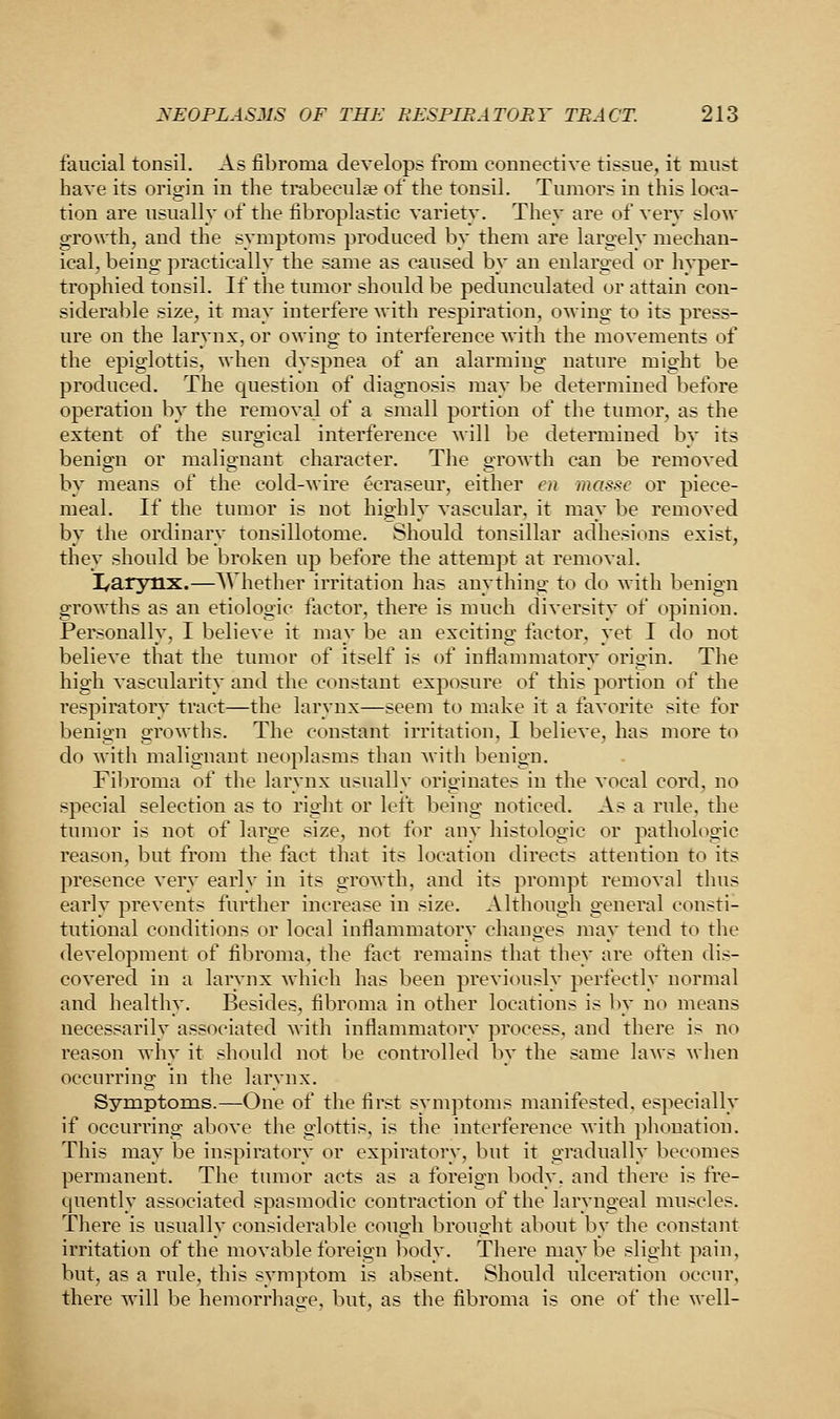 faucial tonsil. As fibroma develops from connective tissue, it must have its origin in the trabecular of the tonsil. Tumors in this loca- tion are usually of the fibroplastic variety. They are of very slow growth, and the symptoms produced by them are largely mechan- ical, being practically the same as caused by an enlarged or hyper- trophied tonsil. If the tumor should be pedunculated or attain con- siderable size, it may interfere with respiration, owing to its press- ure on the larynx, or owing to interference with the movements of the epiglottis, when dyspnea of an alarming nature might be produced. The question of diagnosis may be determined before operation by the removal of a small portion of the tumor, as the extent of the surgical interference will be determined by its benign or malignant character. The growth can be removed by means of the cold-wire ecraseur, either en masse or piece- meal. If the tumor is not highly vascular, it may be removed by the ordinary tonsillotome. Should tonsillar adhesions exist, they should be broken up before the attempt at removal. I/arynx.—Whether irritation has anything to do with benign growths as an etiologie factor, there is much diversity of opinion. Personally, I believe it may be an exciting factor, yet I do not believe that the tumor of itself is of inflammatory origin. The high vascularity and the constant exposure of this portion of the respiratory tract—the larynx—seem to make it a favorite site for benign growths. The constant irritation, I believe, has more to do with malignant neoplasms than with benign. Fibroma of the larynx usually originates in the vocal cord, no special selection as to right or left being noticed. As a rule, the tumor is not of large size, not for any histologic or pathologic reason, but from the fact that its location directs attention to its presence very early in its growth, and its prompt removal thus early prevents further increase in size. Although general consti- tutional conditions or local inflammatory changes may tend to the development of fibroma, the fact remains that they are often dis- covered in a larynx which has been previously perfectly normal and healthy. Besides, fibroma in other locations is by no means necessarily associated with inflammatory process, and there is no reason why it should not be controlled by the same laws when occurring in the larynx. Symptoms.—One of the first symptoms manifested, especially if occumng above the glottis, is the interference with plionation. This may be inspiratory or expiratory, but it gradually becomes permanent. The tumor acts as a foreign body, and there is fre- quently associated spasmodic contraction of the laryngeal muscles. There is usually considerable cough brought about by the constant irritation of the movable foreign body. There maybe slight pain, but, as a rule, this symptom is absent. Should ulceration occur, there will be hemorrhage, but, as the fibroma is one of the well-