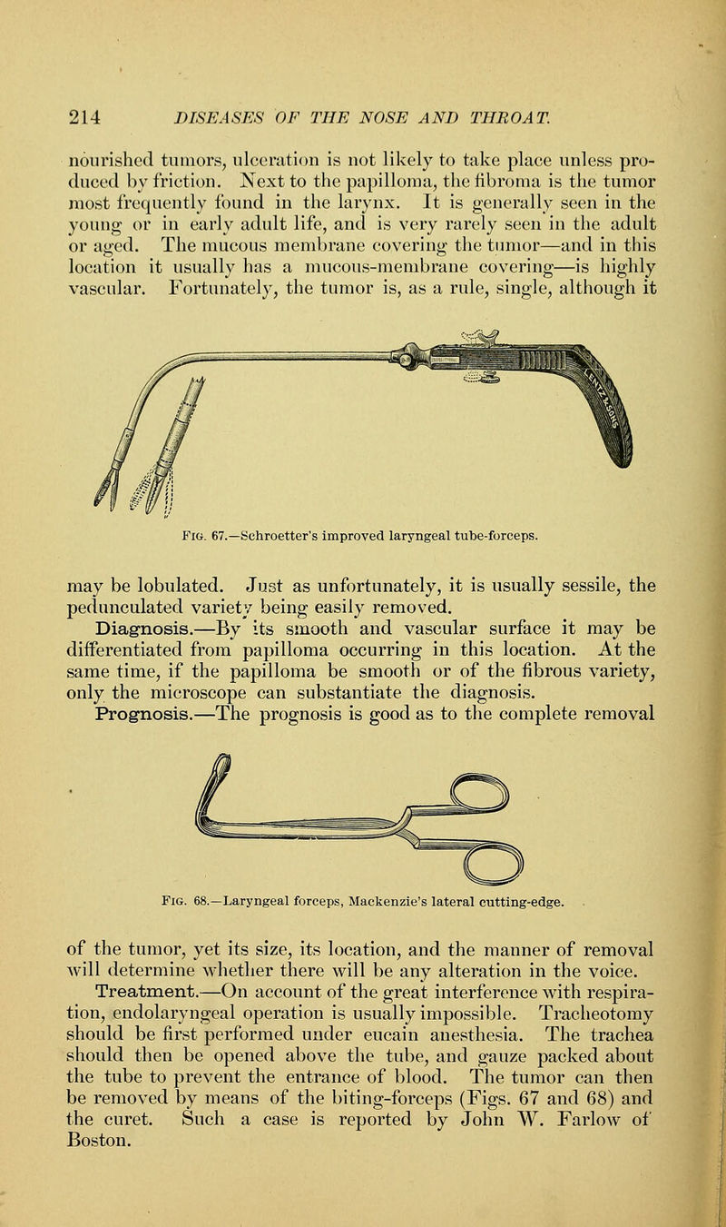 nourished tumors, ulceration is not likely to take place unless pro- duced by friction. Next to the papilloma, the fibroma is the tumor most frequently found in the larynx. It is generally seen in the young or in early adult life, and is very rarely seen in the adult or aged. The mucous membrane covering the tumor—and in this location it usually has a mucous-membrane covering—is highly vascular. Fortunately, the tumor is, as a rule, single, although it Fig. 67.—Schroetter's improved laryngeal tube-forceps. may be lobulated. Just as unfortunately, it is usually sessile, the pedunculated variety being easily removed. Diagnosis.—By its smooth and vascular surface it may be differentiated from papilloma occurring in this location. At the same time, if the papilloma be smooth or of the fibrous variety, only the microscope can substantiate the diagnosis. Prognosis.—The prognosis is good as to the complete removal Fig. -Laryngeal forceps, Mackenzie's lateral cutting-edge. of the tumor, yet its size, its location, and the manner of removal will determine whether there will be any alteration in the voice. Treatment.—On account of the great interference with respira- tion, endolaryngeal operation is usually impossible. Tracheotomy should be first performed under eucain anesthesia. The trachea should then be opened above the tube, and gauze packed about the tube to prevent the entrance of blood. The tumor can then be removed by means of the biting-forceps (Figs. 67 and 68) and the curet. Such a case is reported by John W. Farlow of Boston.