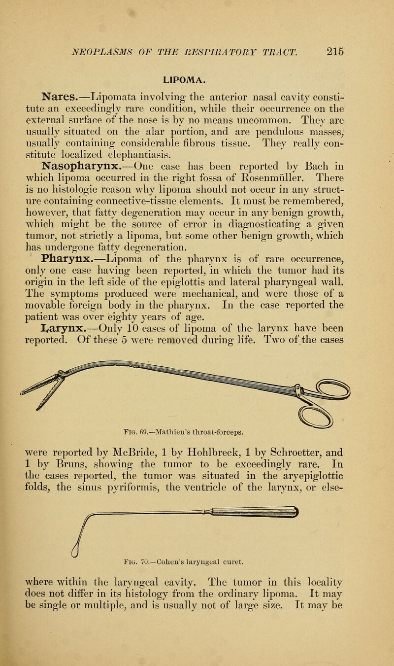 LIPOMA. Nares.—Lipomata involving the anterior nasal cavity consti- tute an exceedingly rare condition, while their occurrence on the external surface of the nose is by no means uncommon. They are usually situated on the alar portion, and are pendulous masses, usually containing considerable fibrous tissue. They really con- stitute localized elephantiasis. Nasopharynx.—One case has been reported by Bach in which lipoma occurred in the right fossa of Rosenmuller. There is no histologic reason why lipoma should not occur in any struct- ure containing connective-tissue elements. It must be remembered, however, that fatty degeneration may occur in any benign growth, which might be the source of error in diagnosticating a given tumor, not strictly a lipoma, but some other benign growth, which has undergone fatty degeneration. Pharynx.—Lipoma of the pharynx is of rare occurrence, only one case having been reported, in which the tumor had its origin in the left side of the epiglottis and lateral pharyngeal wall. The symptoms produced were mechanical, and were those of a movable foreign body in the pharynx. In the case reported the patient was over eighty years of age. L/arynx.—Only 10 cases of lipoma of the larynx have been reported. Of these 5 were removed during life. Two of the cases Fig. 69.—Mathieu's throat-forceps. were reported by McBride, 1 by Hohlbreck, 1 by Schroetter, and 1 by Bruns, showing the tumor to be exceedingly rare. In the cases reported, the tumor was situated in the aryepiglottic folds, the sinus pyriformis, the ventricle of the larynx, or else- Fig. 70.—Cohen's laryngeal curet. where within the laryngeal cavity. The tumor in this locality does not differ in its histology from the ordinary lipoma. It may be single or multiple, and is usually not of large size. It may be