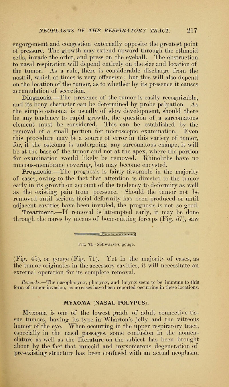 engorgement and congestion externally opposite the greatest point of pressure. The growth may extend upward through the ethmoid cells, invade the orbit, and press on the eyeball. The obstruction to nasal respiration will depend entirely on the size and location of the tumor. As a rule, there is considerable discharge from the nostril, which at times is very offensive; but this will also depend on the location of the tumor, as to whether by its presence it causes accumulation of secretion. Diagnosis.—The presence of the tumor is easily recognizable, and its bony character can be determined by probe-palpation. As the simple osteoma is usually of slow development, should there be any tendency to rapid growth, the question of a sarcomatous element must be considered. This can be established by the removal of a small portion for microscopic examination. Even this procedure may be a source of error in this variety of tumor, for, if the osteoma is undergoing any sarcomatous change, it will be at the base of the tumor and not at the apex, where the portion for examination would likely be removed. Rhinoliths have no mucous-membrane covering, but may become encysted. Prognosis.—The prognosis is fairly favorable in the majority of cases, owing to the fact that attention is directed to the tumor early in its growth on account of the tendency to deformity as well as the existing pain from pressure. Should the tumor not be removed until serious facial deformity has been produced or until adjacent cavities have been invaded, the prognosis is not so good. Treatment.—If removal is attempted early, it may be done through the nares by means of bone-cutting forceps (Fig. 57), saw Fig. 71.—Schwarze's gouge. (Fig. 45), or gouge (Fig. 71). Yet in the majority of cases, as the tumor originates in the accessory cavities, it will necessitate an external operation for its complete removal. Remarks.—The nasopharynx, pharynx, and larynx seem to be immune to this form of tumor-invasion, as no cases have been reported occurring in these locations. MYXOMA (NASAL POLYPUS). Myxoma is one of the lowest grade of adult connective-tis- sue tumors, having its type in Wharton's jelly and the vitreous humor of the eye. When occurring in the upper respiratory tract, especially in the nasal passages, some confusion in the nomen- clature as well as the literature on the subject has been brought about by the fact that mucoid and myxomatous degeneration of pre-existing structure has been confused with an actual neoplasm.