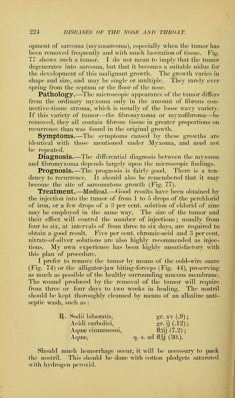 opment of sarcoma (myxosarcoma), especially when the tumor has been removed frequently and with much laceration of tissue. Fig. 77 shows such a tumor. I do not mean to imply that the tumor degenerates into sarcoma, but that it becomes a suitable nidus for the development of this malignant growth. The growth varies in shape and size, and may be single or multiple. They rarely ever spring from the septum or the floor of the nose. Pathology.—The microscopic appearance of the tumor differs from the ordinary myxoma only in the amount of fibrous con- nective-tissue stroma, which is usually of the loose wavy variety. If this variety of tumor—the fibromyxoma or myxofibroma—be removed, they all contain fibrous tissue in greater proportions on recurrence than was found in the original growth. Symptoms.—The symptoms caused by these growths are identical with those mentioned under Myxoma, and need not be repeated. Diagnosis.—The differential diagnosis between the myxoma and fibromyxoma depends largely upon the microscopic findings. Prognosis.—The prognosis is fairly good. There is a ten- dency to recurrence. It should also be remembered that it may become the site of sarcomatous growth (Fig. 77). Treatment.—Medical.—Good results have been obtained by the injection into the tumor of from 1 to 5 drops of the perchlorid of iron, or a few drops of a 3 per cent, solution of chlorid of zinc may be employed in the same way. The size of the tumor and their effect will control the number of injections; usually from four to six, at intervals of from three to six days, are required to obtain a good result. Five per cent, chromic-acid and 3 percent, nitrate-of-silver solutions are also highly recommended as injec- tions. My own experience has been highly unsatisfactory with this plan of procedure. I prefer to remove the tumor by means of the cold-wire snare (Fig. 74) or the alligator-jaw biting-forceps (Fig. 44), preserving as much as possible of the healthy surrounding mucous membrane. The wound produced by the removal of the tumor will require from three or four days to two weeks in healing. The nostril should be kept thoroughly cleansed by means of an alkaline anti- septic wash, such as : ly. Sodii biboratis, gr. xv (.9) ; Acidi carbolici, gr. ij (.12); Aquae cinnamomi, fl^ij (7.2); Aquae, q. s. ad flsj (30.). Should much hemorrhage occur, it will be necessary to pack the nostril. This should be done with cotton pledgets saturated with hydrogen peroxid.