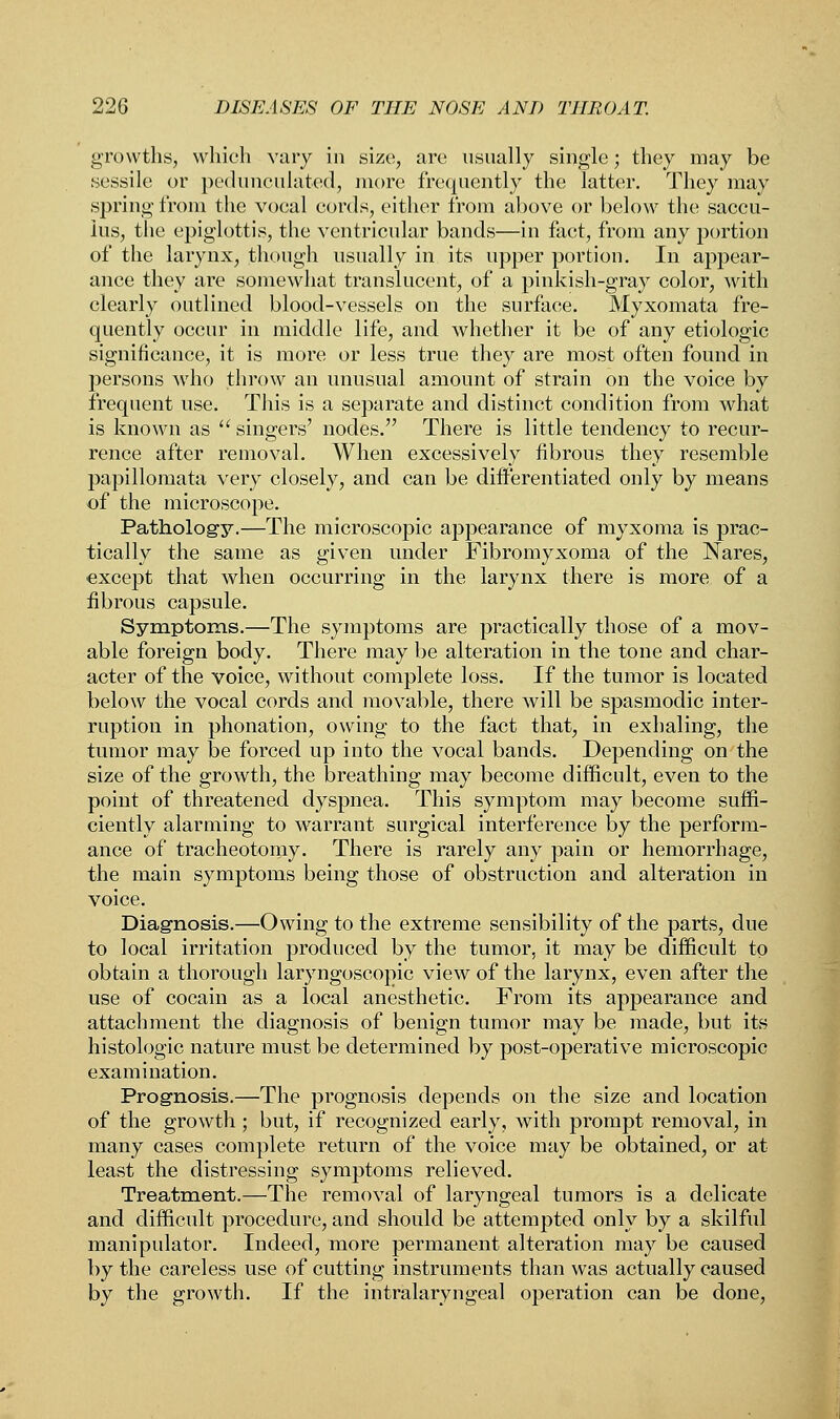 growths, which vary in size, arc usually single; they may be .sessile or pedunculated, more frequently the latter. They may spring from the vocal cords, either from above or below the saccu- ius, the epiglottis, the ventricular bands—in fact, from any portion of the larynx, though usually in its upper portion. In appear- ance they are somewhat translucent, of a pinkish-gray color, with clearly outlined blood-vessels on the surface. Myxomata fre- quently occur in middle life, and whether it be of any etiologic significance, it is more or less true they are most often found in persons who throw an unusual amount of strain on the voice by frequent use. This is a separate and distinct condition from what is known as  singers' nodes. There is little tendency to recur- rence after removal. When excessively fibrous they resemble papillomata very closely, and can be differentiated only by means of the microscope. Pathology.—The microscopic appearance of myxoma is prac- tically the same as given under Fibromyxoma of the Nares, except that when occurring in the larynx there is more of a fibrous capsule. Symptoms.—The symptoms are practically those of a mov- able foreign body. There may be alteration in the tone and char- acter of the voice, without complete loss. If the tumor is located below the vocal cords and movable, there will be spasmodic inter- ruption in phonation, owing to the fact that, in exhaling, the tumor may be forced up into the vocal bands. Depending on the size of the growth, the breathing may become difficult, even to the point of threatened dyspnea. This symptom may become suffi- ciently alarming to warrant surgical interference by the perform- ance of tracheotomy. There is rarely any pain or hemorrhage, the main symptoms being those of obstruction and alteration in voice. Diagnosis.—Owing to the extreme sensibility of the parts, due to local irritation produced by the tumor, it may be difficult to obtain a thorough laryngoscopic view of the larynx, even after the use of cocain as a local anesthetic. From its appearance and attachment the diagnosis of benign tumor may be made, but its histologic nature must be determined by post-operative microscopic examination. Prognosis.—The prognosis depends on the size and location of the growth ; but, if recognized early, with prompt removal, in many cases complete return of the voice may be obtained, or at least the distressing symptoms relieved. Treatment.—The removal of laryngeal tumors is a delicate and difficult procedure, and should be attempted only by a skilful manipulator. Indeed, more permanent alteration may be caused by the careless use of cutting instruments than was actually caused by the growth. If the intralaryngeal operation can be done,