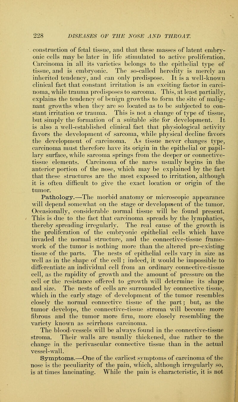 construction of fetal tissue, and that these masses of latent embry- onic cells may be later in life stimulated to active proliferation. Carcinoma in all its varieties belongs to the epithelial type of tissue, and is embryonic. The so-called heredity is merely an inherited tendency, and can only predispose. It is a well-known clinical fact that constant irritation is an exciting factor in carci- noma, while trauma predisposes to sarcoma. This, at least partially, explains the tendency of benign growths to form the site of malig- nant growths when they are so located as to be subjected to con- stant irritation or trauma. This is not a change of type of tissue, but simply the formation of a suitable site for development. It is also a well-established clinical fact that physiological activity favors the development of sarcoma, while physical decline favors the development of carcinoma. As tissue never changes type, carcinoma must therefore have its origin in the epithelial or papil- lary surface, while sarcoma springs from the deeper or connective- tissue elements. Carcinoma of the nares usually begins in the anterior portion of the nose, which may be explained by the fact that these structures are the most exposed to irritation, although it is often difficult to give the exact location or origin of the tumor. Pathology.—The morbid anatomy or microscopic appearance will depend somewhat on the stage or development of the tumor. Occasionally, considerable normal tissue will be found present. This is due to the fact that carcinoma spreads by the lymphatics, thereby spreading irregularly. The real cause of the growth is the proliferation of the embryonic epithelial cells which have invaded the normal structure, and the connective-tissue frame- work of the tumor is nothing more than the altered pre-existing tissue of the parts. The nests of epithelial cells vary in size as well as in the shape of the cell; indeed, it would be impossible to differentiate an individual cell from an ordinary connective-tissue cell, as the rapidity of growth and the amount of pressure on the cell or the resistance offered to growth will determine its shape and size. The nests of cells are surrounded by connective tissue, which in the early stage of development of the tumor resembles closely the normal connective tissue of the part; but, as the tumor develops, the connective-tissue stroma will become more fibrous and the tumor more firm, more closely resembling the variety known as scirrhous carcinoma. The blood-vessels will be always found in the connective-tissue stroma. Their walls are usually thickened, due rather to the change in the perivascular connective tissue than in the actual vessel-wall. Symptoms.—One of the earliest symptoms of carcinoma of the nose is the peculiarity of the pain, which, although irregularly so, is at times lancinating. While the pain is characteristic, it is not