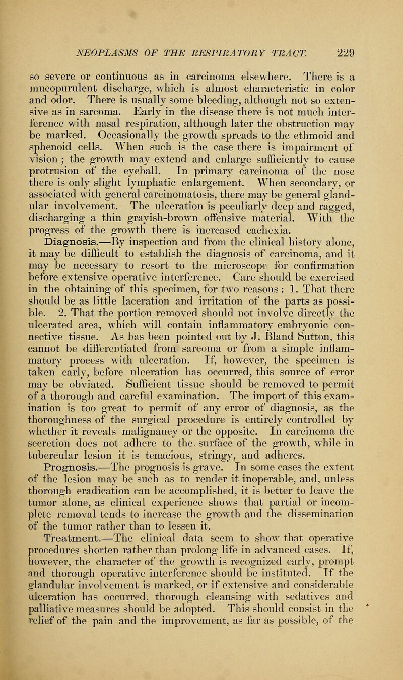 so severe or continuous as in carcinoma elsewhere. There is a mucopurulent discharge, which is almost characteristic in color and odor. There is usually some bleeding, although not so exten- sive as in sarcoma. Early in the disease there is not much inter- ference with nasal respiration, although later the obstruction may be marked. Occasionally the growth spreads to the ethmoid and sphenoid cells. When such is the case there is impairment of vision ; the growth may extend and enlarge sufficiently to cause protrusion of the eyeball. In primary carcinoma of the nose there is only slight lymphatic enlargement. When secondary, or associated with general carcinomatosis, there may be general gland- ular involvement. The ulceration is peculiarly deep and ragged, discharging a thin grayish-brown offensive material. With the progress of the growth there is increased cachexia. Diagnosis.—By inspection and from the clinical history alone, it may be difficult to establish the diagnosis of carcinoma, and it may be necessary to resort to the microscope for confirmation before extensive operative interference. Care should be exercised in the obtaining of this specimen, for two reasons : 1. That there should be as little laceration and irritation of the parts as possi- ble. 2. That the portion removed should not involve directly the ulcerated area, which will contain inflammatory embryonic con- nective tissue. As has been pointed out by J. Bland Sutton, this cannot be differentiated from sarcoma or from a simple inflam- matory process with ulceration. If, however, the specimen is taken early, before ulceration has occurred, this source of error may be obviated. Sufficient tissue should be removed to permit of a thorough and careful examination. The import of this exam- ination is too great to permit of any error of diagnosis, as the thoroughness of the surgical procedure is entirely controlled by whether it reveals malignancy or the opposite. In carcinoma the secretion does not adhere to the- surface of the growth, while in tubercular lesion it is tenacious, stringy, and adheres. Prognosis.—The prognosis is grave. In some cases the extent of the lesion may be such as to render it inoperable, and, unless thorough eradication can be accomplished, it is better to leave the tumor alone, as clinical experience shows that partial or incom- plete removal tends to increase the growth and the dissemination of the tumor rather than to lessen it. Treatment.—The clinical data seem to show that operative procedures shorten rather than prolong life in advanced cases. If, however, the character of the growth is recognized early, prompt and thorough operative interference should be instituted. If the glandular involvement is marked, or if extensive and considerable ulceration has occurred, thorough cleansing with sedatives and palliative measures should be adopted. This should consist in the relief of the pain and the improvement, as far as possible, of the