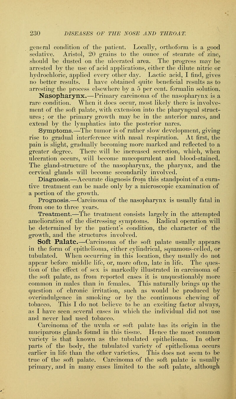 general condition of the patient. Locally, orthoform is a good sedative. Aristol, 20 grains to the ounce of stearate of zinc, should be dusted on the ulcerated area. The progress may be arrested by the use of acid applications, either the dilute nitric or hydrochloric, applied every other day. Lactic acid, I find, gives no better results. I have obtained quite beneficial results as to arresting the process elsewhere by a 5 per cent, formalin solution. Nasopharynx.—Primary carcinoma of the nasopharynx is a rare condition. When it does occur, most likely there is involve- ment of the soft palate, with extension into the pharyngeal struct- ures ; or the primary growth may be in the anterior nares, and extend by the lymphatics into the posterior nares. Symptoms.—The tumor is of rather slow development, giving rise to gradual interference with nasal respiration. At first, the pain is slight, gradually becoming more marked and reflected to a greater degree. There will be increased secretion, which, when ulceration occurs, will become mucopurulent and blood-stained. The gland-structure of the nasopharynx, the pharynx, and the cervical glands will become secondarily involved. Diagnosis.—Accurate diagnosis from this standpoint of a cura- tive treatment can be made only by a microscopic examination of a portion of the growth. Prognosis.—Carcinoma of the nasopharynx is usually fatal in from one to three years. Treatment.—The treatment consists largely in the attempted amelioration of the distressing symptoms. Radical operation will be determined by the patient's condition, the character of the growth, and the structures involved. Soft Palate.—Carcinoma of the soft palate usually appears in the form of epithelioma, either cylindrical, squamous-celled, or tubulated. When occurring in this location, they usually do not appear before middle life, or, more often, late in life. The ques- tion of the effect of sex is markedly illustrated in carcinoma of the soft palate, as from reported cases it is unquestionably more common in males than in females. This naturally brings up the question of chronic irritation, such as would be produced by overindulgence in smoking or by the continuous chewing of tobacco. This I do not believe to be an exciting factor always, as I have seen several cases in which the individual did not use and never had used tobacco. Carcinoma of the uvula or soft palate has its origin in the muciparous glands found in this tissue. Hence the most common variety is that known as the tubulated epithelioma. In other parts of the body, the tubulated variety of epithelioma occurs earlier in life than the other varieties. This does not seem to be true of the soft palate. Carcinoma of the soft palate is usually primary, and in many cases limited to the soft palate, although