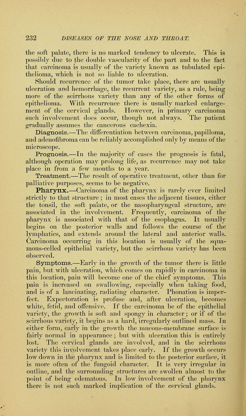 the soft palate, there is no marked tendency to ulcerate. This is possibly due to the double vascularity of the part and to the fact that carcinoma is usually of the variety known as tubulated epi- thelioma, which is not so liable to ulceration. Should recurrence of the tumor take place, there are usually ulceration and hemorrhage, the recurrent variety, as a rule, being more of the scirrhous variety than any of the other forms of epithelioma. With recurrence there is usually marked enlarge- ment of the cervical glands. However, in primary carcinoma such involvement does occur, though not always. The patient gradually assumes the cancerous cachexia. Diagnosis.—The differentiation between carcinoma, papilloma, and adenofibroma can be reliably accomplished only by means of the microscope. Prognosis.—In the majority of cases the prognosis is fatal, although operation may prolong life, as recurrence may not take place in from a few months to a year. Treatment.—The result of operative treatment, other than for palliative purposes, seems to be negative. Pharynx.—Carcinoma of the pharynx is rarely ever limited strictly to that structure ; in most cases the adjacent tissues, either the tonsil, the soft palate, or the nasopharyngeal structure, are associated in the involvement. Frequently, carcinoma of the pharynx is associated with that of the esophagus. It usually begins on the posterior walls and follows the course of the lymphatics, and extends around the lateral and anterior walls. Carcinoma occurring in this location is usually of the squa- mous-celled epithelial variety, but the scirrhous variety has been observed. Symptoms.—Early in the growth of the tumor there is little pain, but with ulceration, which comes on rapidly in carcinoma in this location, pain will become one of the chief symptoms. This pain is increased on swallowing, especially when taking food, and is of a lancinating, radiating character. Phonation is imper- fect. Expectoration is profuse and, after ulceration, becomes white, fetid, and offensive. If the carcinoma be of the epithelial variety, the growth is soft and spongy in character; or if of the scirrhous variety, it begins as a hard, irregularly outlined mass. In either form, early in the growth the mucous-membrane surface is fairly normal in appearance; but with ulceration this is entirely lost. The cervical glands are involved, and in the scirrhous variety this involvement takes place early. If the growth occurs low down in the pharynx and is limited to the posterior surface, it is more often of the fungoid character. It is very irregular in outline, and the surrounding structures are swollen almost to the point of being edematous. In low involvement of the pharynx there is not such marked implication of the cervical glands.