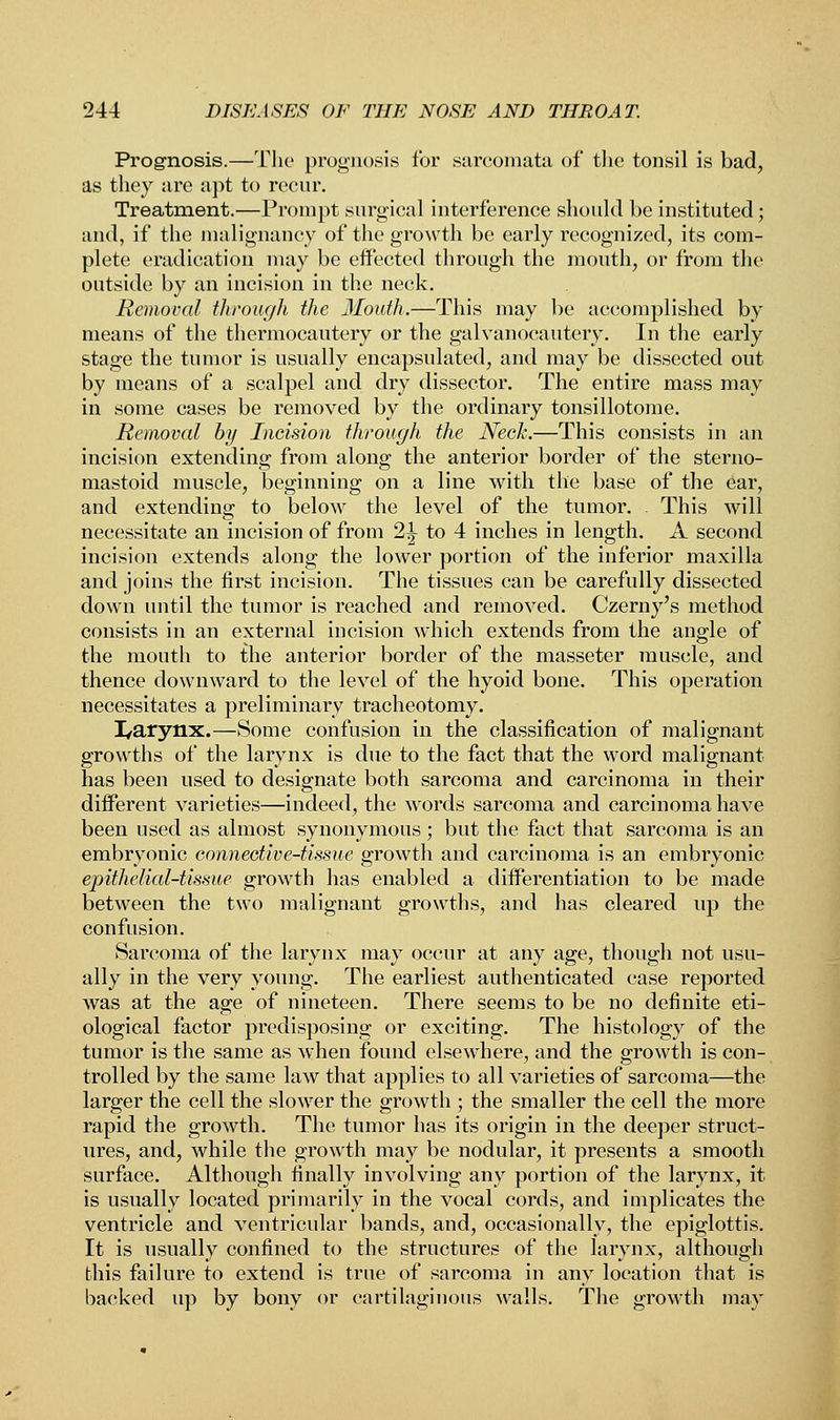 Prognosis.—The prognosis for sarcomata of the tonsil is bad, as they are apt to recur. Treatment.—Prompt surgical interference should be instituted; and, if the malignancy of the growth be early recognized, its com- plete eradication may be effected through the mouth, or from the outside by an incision in the neck. Removal through the Mouth.—This may be accomplished by means of the thermocautery or the galvanocautery. In the early stage the tumor is usually encapsulated, and may be dissected out by means of a scalpel and dry dissector. The entire mass may in some cases be removed by the ordinary tonsillotome. Removal by Incision through the Neck.—This consists in an incision extending from along the anterior border of the sterno- mastoid muscle, beginning on a line with the base of the ear, and extending to below the level of the tumor. This will necessitate an incision of from 1\ to 4 inches in length. A second incision extends along the lower portion of the inferior maxilla and joins the first incision. The tissues can be carefully dissected down until the tumor is reached and removed. Czerny's method consists in an external incision which extends from the angle of the mouth to the anterior border of the masseter muscle, and thence downward to the level of the hyoid bone. This operation necessitates a preliminary tracheotomy. I/arynx.—Some confusion in the classification of malignant growths of the larynx is due to the fact that the word malignant has been used to designate both sarcoma and carcinoma in their different varieties—indeed, the words sarcoma and carcinoma have been used as almost synonymous ; but the fact that sarcoma is an embryonic connective-tissue growth and carcinoma is an embryonic epithelial-tissue growth has enabled a differentiation to be made between the two malignant growths, and has cleared up the confusion. Sarcoma of the larynx may occur at any age, though not usu- ally in the very young. The earliest authenticated case reported was at the age of nineteen. There seems to be no definite eti- ological factor predisposing or exciting. The histology of the tumor is the same as when found elsewhere, and the growth is con- trolled by the same law that applies to all varieties of sarcoma—the larger the cell the slower the growth ; the smaller the cell the more rapid the growth. The tumor has its origin in the deeper struct- ures, and, while the growth may be nodular, it presents a smooth surface. Although finally involving any portion of the larynx, it is usually located primarily in the vocal cords, and implicates the ventricle and ventricular bands, and, occasionally, the epiglottis. It is usually confined to the structures of the larynx, although this failure to extend is true of sarcoma in any location that is backed up by bony or cartilaginous walls. The growth may