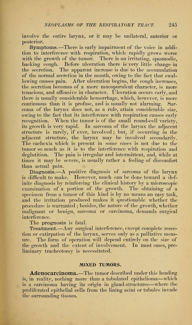 involve the entire larynx, or it may be unilateral, anterior or posterior. Symptoms.—There is early impairment of the voice in addi- tion to interference with respiration, which rapidly grows worse with the growth of the tumor. There is an irritating, spasmodic, hacking cough. Before ulceration there is very little change in the secretion. The apparent increase is due to the accumulation of the normal secretion in the mouth, owing to the fact that swal- lowing causes pain. After ulceration begins, the cough increases, the secretion becomes of a more mucopurulent character, is more tenacious, and offensive in character. Ulceration occurs early, and there is usually considerable hemorrhage, which, however, is more continuous than it is profuse, and is usually not alarming. Sar- coma of the larynx does not, as a rule, attain considerable size, owing to the fact that its interference with respiration causes early recognition. When the tumor is of the small round-cell variety, its growth is very rapid. In sarcoma of the larynx the adjacent structure is rarely, if ever, involved; but, if occurring in the adjacent structure, the larynx may be involved secondarily. The cachexia which is present in some cases is not due to the tumor so much as it is to the interference with respiration and deglutition. The pain is irregular and intermittent, and, while at times it may be severe, is usually rather a feeling of discomfort than actual pain. Diagnosis.—A positive diagnosis of sarcoma of the larynx is difficult to make. However, much can be done toward a def- inite diagnosis by reinforcing the clinical history by a microscopic examination of a portion of the growth. The obtaining of a specimen from a tumor of this kind is by no means an easy task, and the irritation produced makes it questionable whether the procedure is warranted ; besides, the nature of the growth, whether malignant or benign, sarcoma or carcinoma, demands surgical interference. The prognosis is fatal. Treatment.—Any surgical interference, except complete resec- tion or extirpation of the larynx, serves only as a palliative meas- ure. The form of operation will depend entirely on the size of the growth and the extent of involvement. In most cases, pre- liminary tracheotomy is necessitated. MIXED TUMORS. Adenocarcinoma.—The tumor described under this heading is, in reality, nothing more than a tubulated epithelioma—which is a carcinoma having its origin in gland-structures—where the proliferated epithelial cells from the lining acini or tubules invade the surrounding tissues.