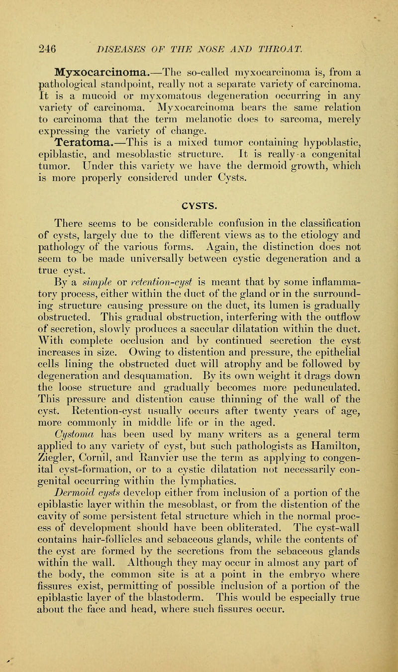 Myxocarcinoma.—The so-called myxocarcinoma is, from a pathological standpoint, really not a separate variety of carcinoma. It is a mucoid or myxomatous degeneration occurring in any variety of carcinoma. Myxocarcinoma bears the same relation to carcinoma that the term melanotic does to sarcoma, merely expressing the variety of change. Teratoma.—This is a mixed tumor containing hypoblastic, epiblastic, and mesoblastic structure. It is really-a congenital tumor. Under this variety we have the dermoid growth, which is more properly considered under Cysts. CYSTS. There seems to be considerable confusion in the classification of cysts, largely due to the different views as to the etiology and pathology of the various forms. Again, the distinction does not seem to be made universally between cystic degeneration and a true cyst. By a simple or retention-cyst is meant that by some inflamma- tory process, either within the duct of the gland or in the surround- ing structure causing pressure on the duct, its lumen is gradually obstructed. This gradual obstruction, interfering with the outflow of secretion, slowly produces a saccular dilatation within the duct. With complete occlusion and by continued secretion the cyst increases in size. Owing to distention and pressure, the epithelial cells lining the obstructed duct will atrophy and be followed by degeneration and desquamation. By its own weight it drags down the loose structure and gradually becomes more pedunculated. This pressure and distention cause thinning of the wall of the cyst. Retention-cyst usually occurs after twenty years of age, more commonly in middle life or in the aged. Cystoma has been used by many writers as a general term applied to any variety of cyst, but such pathologists as Hamilton, Ziegler, Cornil, and Ranvier use the term as applying to congen- ital cyst-formation, or to a cystic dilatation not necessarily con- genital occurring within the lymphatics. Dermoid cysts develop either from inclusion of a portion of the epiblastic layer within the mesoblast, or from the distention of the cavity of some persistent fetal structure which in the normal proc- ess of development should have been obliterated. The cyst-wall contains hair-follicles and sebaceous glands, while the contents of the cyst are formed by the secretions from the sebaceous glands within the wall. Although they may occur in almost any part of the body, the common site is at a point in the embryo where fissures exist, permitting of possible inclusion of a portion of the epiblastic layer of the blastoderm. This would be especially true about the face and head, where such fissures occur.