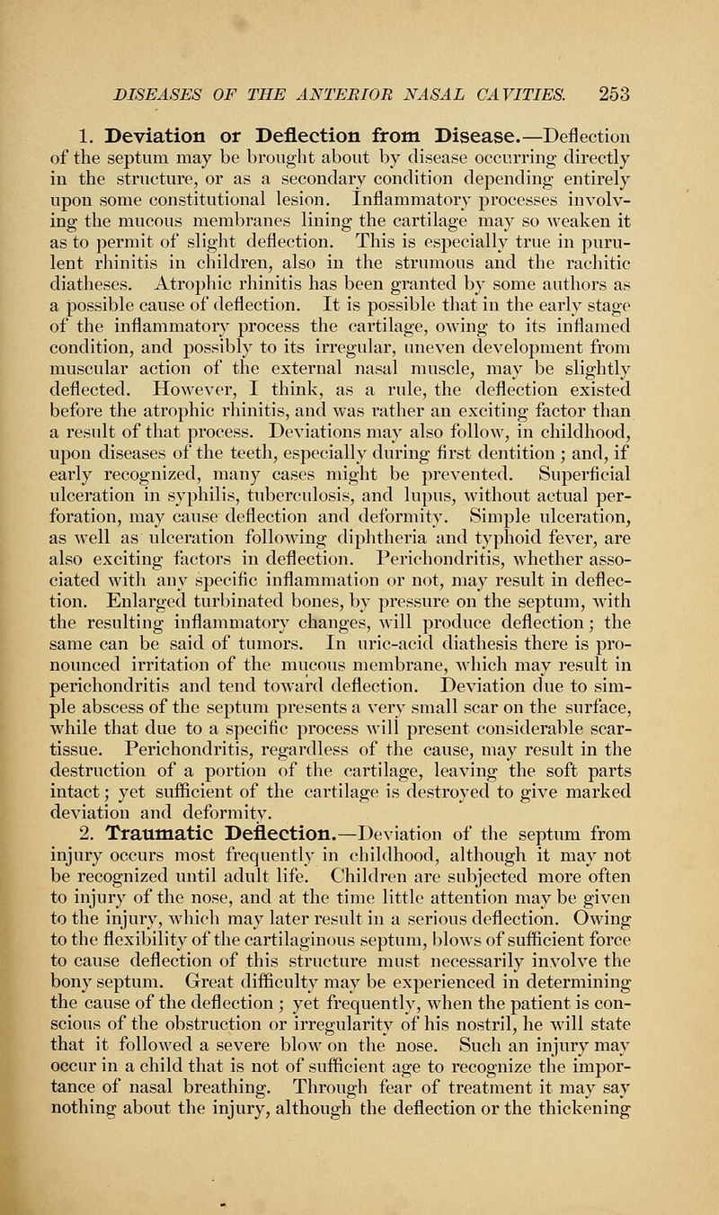 1. Deviation or Deflection from Disease.—Deflection of the septum may be brought about by disease occurring directly in the structure, or as a secondary condition depending entirely upon some constitutional lesion. Inflammatory processes involv- ing the mucous membranes lining the cartilage may so weaken it as to permit of slight deflection. This is especially true in puru- lent rhinitis in children, also in the strumous and the rachitic diatheses. Atrophic rhinitis has been granted by some authors as a possible cause of deflection. It is possible that in the early stage of the inflammatory process the cartilage, owing to its inflamed condition, and possibly to its irregular, uneven development from muscular action of the external nasal muscle, may be slightly deflected. However, I think, as a rule, the deflection existed before the atrophic rhinitis, and was rather an exciting factor than a result of that process. Deviations may also follow, in childhood, upon diseases of the teeth, especially during first dentition ; and, if early recognized, many cases might be prevented. Superficial ulceration in syphilis, tuberculosis, and lupus, without actual per- foration, may cause deflection and deformity. Simple ulceration, as well as ulceration following diphtheria and typhoid fever, are also exciting factors in deflection. Perichondritis, whether asso- ciated with any specific inflammation or not, may result in deflec- tion. Enlarged turbinated bones, by pressure on the septum, with the resulting inflammatory changes, will produce deflection; the same can be said of tumors. In uric-acid diathesis there is pro- nounced irritation of the mucous membrane, which may result in perichondritis and tend toward deflection. Deviation due to sim- ple abscess of the septum presents a very small scar on the surface, while that due to a specific process will present considerable scar- tissue. Perichondritis, regardless of the cause, may result in the destruction of a portion of the cartilage, leaving the soft parts intact; yet sufficient of the cartilage is destroyed to give marked deviation and deformity. 2. Traumatic Deflection.—Deviation of the septum from injury occurs most frequently in childhood, although it may not be recognized until adult life. Children are subjected more often to injury of the nose, and at the time little attention may be given to the injury, which may later result in a serious deflection. Owing to the flexibility of the cartilaginous septum, blows of sufficient force to cause deflection of this structure must necessarily involve the bony septum. Great difficulty may be experienced in determining the cause of the deflection • yet frequently, when the patient is con- scious of the obstruction or irregularity of his nostril, he will state that it followed a severe blow on the nose. Such an injury may occur in a child that is not of sufficient age to recognize the impor- tance of nasal breathing. Through fear of treatment it may say nothing about the injury, although the deflection or the thickening