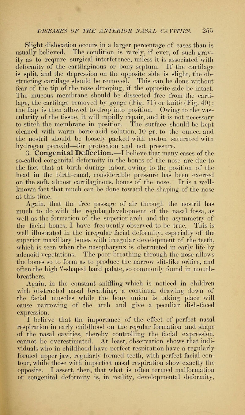 Slight dislocation occurs in a larger percentage of cases than is usually believed. The condition is rarely, if ever, of such grav- ity as to require surgical interference, unless it is associated with deformity of the cartilaginous or bony septum. If the cartilage is split, and the depression on the opposite side is slight, the ob- structing cartilage should be removed. This can be done without fear of the tip of the nose drooping, if the opposite side be intact. The mucous membrane should be dissected free from the carti- lage, the cartilage removed by gouge (Fig. 71) or knife (Fig. 40); the flap is then allowed to drop into position. Owing to the vas- cularity of the tissue, it will rapidly repair, and it is not necessary to stitch the membrane in position. The surface should be kept cleaned with warm boric-acid solution, 10 gr. to the ounce, and the nostril should be loosely packed with cotton saturated with hydrogen peroxid—for protection and not pressure. 3. Congenital Deflection.—I believe that many cases of the so-called congenital deformity in the bones of the nose are due to the fact that at birth during labor, owing to the position of the head in the birth-canal, considerable pressure has been exerted on the soft, almost cartilaginous, bones of the nose. It is a well- known fact that much can be done toward the shaping of the nose at this time. Again, that the free passage of air through the nostril has much to do with the regular development of the nasal fossa, as well as the formation of the superior arch and the asymmetry of the facial bones, I have frequently observed to be true. This is well illustrated in the irregular facial deformity, especially of the superior maxillary bones with irregular development of the teeth, which is seen when the nasopharynx is obstructed in early life by adenoid vegetations. The poor breathing through the nose allows the bones so to form as to produce the narrow slit-like orifice, and often the high V-shaped hard palate, so commonly found in mouth- breathers. Again, in the constant sniffling which is noticed in children with obstructed nasal breathing, a continual drawing down of the facial muscles while the bony union is taking place will cause narrowing of the arch and give a peculiar dish-faced expression. I believe that the importance of the effect of perfect nasal respiration in early childhood on the regular formation and shape of the nasal cavities, thereby controlling the fecial expression, cannot be overestimated. At least, observation shows that indi- viduals who in childhood have perfect respiration have a regularly formed upper jaw, regularly formed teeth, with perfect facial con- tour, while those with imperfect nasal respiration show exactly the opposite. I assert, then, that what is often termed malformation or congenital deformity is, in reality, developmental deformity,