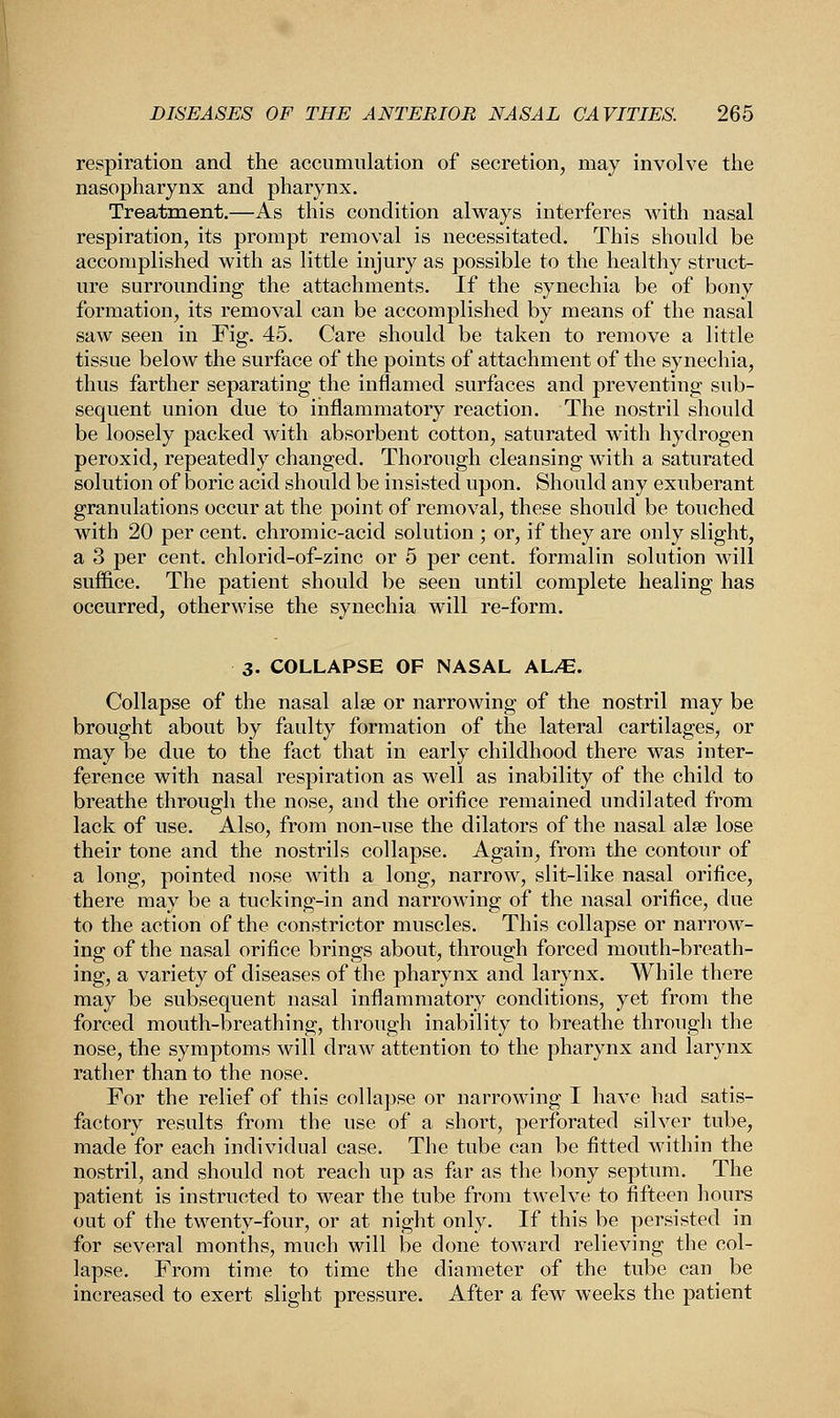 respiration and the accumulation of secretion, may involve the nasopharynx and pharynx. Treatment.—As this condition always interferes with nasal respiration, its prompt removal is necessitated. This should be accomplished with as little injury as possible to the healthy struct- ure surrounding the attachments. If the synechia be of bony formation, its removal can be accomplished by means of the nasal saw seen in Fig. 45. Care should be taken to remove a little tissue below the surface of the points of attachment of the synechia, thus farther separating the inflamed surfaces and preventing sub- sequent union due to inflammatory reaction. The nostril should be loosely packed with absorbent cotton, saturated with hydrogen peroxid, repeatedly changed. Thorough cleansing with a saturated solution of boric acid should be insisted upon. Should any exuberant granulations occur at the point of removal, these should be touched with 20 per cent, chromic-acid solution ; or, if they are only slight, a 3 per cent, chlorid-of-zinc or 5 per cent, formalin solution will suffice. The patient should be seen until complete healing has occurred, otherwise the synechia will re-form. 3- COLLAPSE OF NASAL AL/E. Collapse of the nasal alse or narrowing of the nostril may be brought about by faulty formation of the lateral cartilages, or may be due to the fact that in early childhood there was inter- ference with nasal respiration as well as inability of the child to breathe through the nose, and the orifice remained undilated from lack of use. Also, from non-use the dilators of the nasal alee lose their tone and the nostrils collapse. Again, from the contour of a long, pointed nose with a long, narrow, slit-like nasal orifice, there may be a tucking-in and narrowing of the nasal orifice, due to the action of the constrictor muscles. This collapse or narrow- ing of the nasal orifice brings about, through forced mouth-breath- ing, a variety of diseases of the pharynx and larynx. While there may be subsequent nasal inflammatory conditions, yet from the forced mouth-breathing, through inability to breathe through the nose, the symptoms will draw attention to the pharynx and larynx rather than to the nose. For the relief of this collapse or narrowing I have had satis- factory results from the use of a short, perforated silver tube, made for each individual case. The tube can be fitted within the nostril, and should not reach up as far as the bony septum. The patient is instructed to wear the tube from twelve to fifteen hours out of the twenty-four, or at night only. If this be persisted in for several months, much will be done toward relieving the col- lapse. From time to time the diameter of the tube can be increased to exert slight pressure. After a few weeks the patient