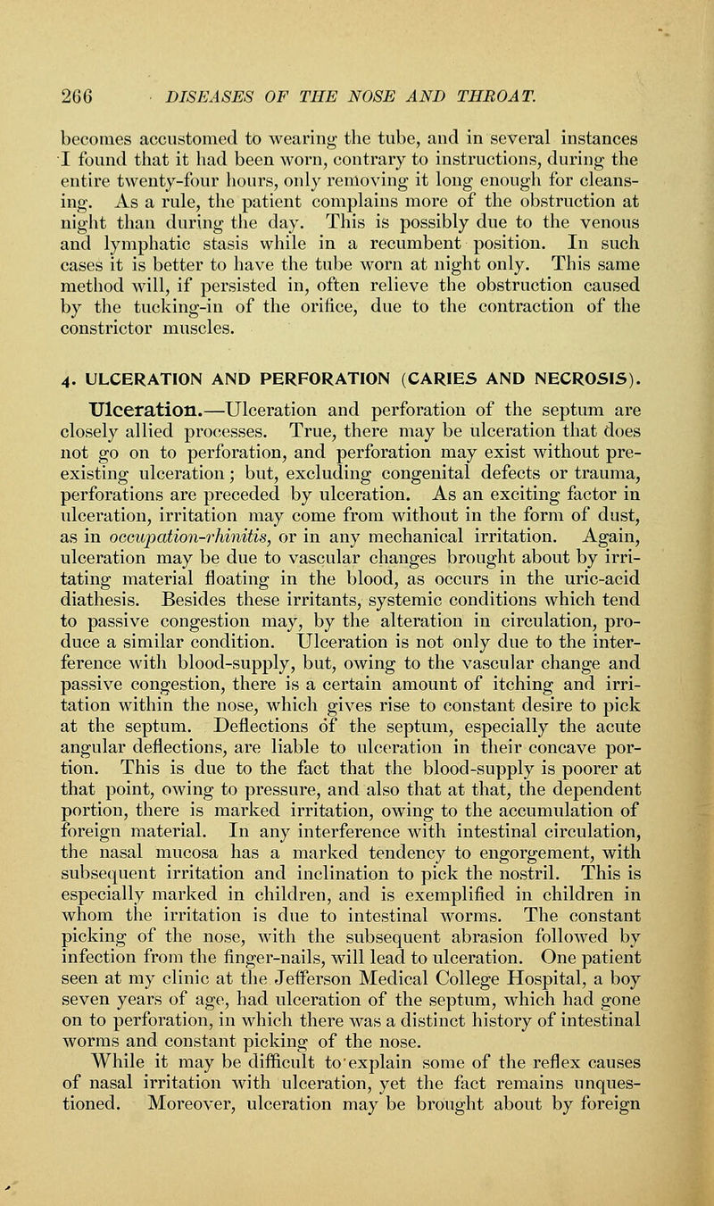 becomes accustomed to wearing the tube, and in several instances I found that it had been worn, contrary to instructions, during the entire twenty-four hours, only removing it long enough for cleans- ing. As a rule, the patient complains more of the obstruction at night than during the day. This is possibly due to the venous and lymphatic stasis while in a recumbent position. In such cases it is better to have the tube worn at night only. This same method will, if persisted in, often relieve the obstruction caused by the tucking-in of the orifice, due to the contraction of the constrictor muscles. 4. ULCERATION AND PERFORATION (CARIES AND NECROSIS). Ulceration.—Ulceration and perforation of the septum are closely allied processes. True, there may be ulceration that does not go on to perforation, and perforation may exist without pre- existing ulceration; but, excluding congenital defects or trauma, perforations are preceded by ulceration. As an exciting factor in ulceration, irritation may come from without in the form of dust, as in oecupation-7'hinitis, or in any mechanical irritation. Again, ulceration may be due to vascular changes brought about by irri- tating material floating in the blood, as occurs in the uric-acid diathesis. Besides these irritants, systemic conditions which tend to passive congestion may, by the alteration in circulation, pro- duce a similar condition. Ulceration is not only due to the inter- ference with blood-supply, but, owing to the vascular change and passive congestion, there is a certain amount of itching and irri- tation within the nose, which gives rise to constant desire to pick at the septum. Deflections of the septum, especially the acute angular deflections, are liable to ulceration in their concave por- tion. This is due to the fact that the blood-supply is poorer at that point, owing to pressure, and also that at that, the dependent portion, there is marked irritation, owing to the accumulation of foreign material. In any interference with intestinal circulation, the nasal mucosa has a marked tendency to engorgement, with subsequent irritation and inclination to pick the nostril. This is especially marked in children, and is exemplified in children in whom the irritation is due to intestinal worms. The constant picking of the nose, with the subsequent abrasion followed by infection from the finger-nails, will lead to ulceration. One patient seen at my clinic at the Jefferson Medical College Hospital, a boy seven years of age, had ulceration of the septum, wThich had gone on to perforation, in which there was a distinct history of intestinal worms and constant picking of the nose. While it may be difficult to'explain some of the reflex causes of nasal irritation with ulceration, yet the fact remains unques- tioned. Moreover, ulceration may be brought about by foreign