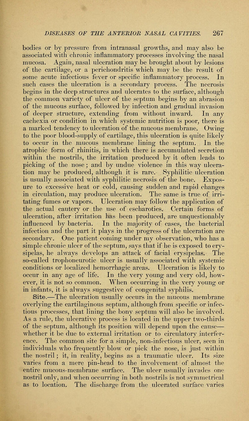 bodies or by pressure from intranasal growths, and may also be associated with chronic inflammatory processes involving the nasal mucosa. Again, nasal ulceration may be brought about by lesions of the cartilage, or a perichondritis which may be the result of some acute infectious fever or specific inflammatory process. In such cases the ulceration is a secondary process. The necrosis begins in the deep structures and ulcerates to the surface, although the common variety of ulcer of the septum begins by an abrasion of the mucous surface, followed by infection and gradual invasion of deeper structure, extending from without inward. In any cachexia or condition in which systemic nutrition is poor, there is a marked tendency to ulceration of the mucous membrane. Owing to the poor blood-supply of cartilage, this ulceration is quite likely to occur in the mucous membrane lining the septum. In the atrophic form of rhinitis, in which there is accumulated secretion within the nostrils, the irritation produced by it often leads to picking of the nose; and by undue violence in this way ulcera- tion may be produced, although it is rare. Syphilitic ulceration is usually associated with syphilitic necrosis of the bone. Expos- ure to excessive heat or cold, causing sudden and rapid changes in circulation, may produce ulceration. The same is true of irri- tating fumes or vapors. Ulceration may follow the application of the actual cautery or the use of escharotics. Certain forms of ulceration, after irritation has been produced, are unquestionably influenced by bacteria. In the majority of cases, the bacterial infection and the part it plays in the progress of the ulceration are secondary. One patient coming under my observation, who has a simple chronic ulcer of the septum, says that if he is exposed to ery- sipelas, he always develops an attack of facial erysipelas. The so-called trophoneurotic ulcer is usually associated with systemic conditions or localized hemorrhagic areas. Ulceration is likely to occur in any age of life. In the very young and very old, how- ever, it is not so common. When occurring in the very young or in infants, it is always suggestive of congenital syphilis. Site.—The ulceration usually occurs in the mucous membrane overlying the cartilaginous septum, although from specific or infec- tious processes, that lining the bony septum will also be involved. As a rule, the ulcerative process is located in the upper two-thirds of the septum, although its position will depend upon the cause— whether it be due to external irritation or to circulatory interfer- ence. The common site for a simple, non-infectious ulcer, seen in individuals who frequently blow or pick the nose, is just within the nostril; it, in reality, begins as a traumatic ulcer. Its size varies from a mere pin-head to the involvement of almost the entire mucous-membrane surface. The ulcer usually invades one nostril only, and when occurring in both nostrils is not symmetrical as to location. The discharge from the ulcerated surface varies