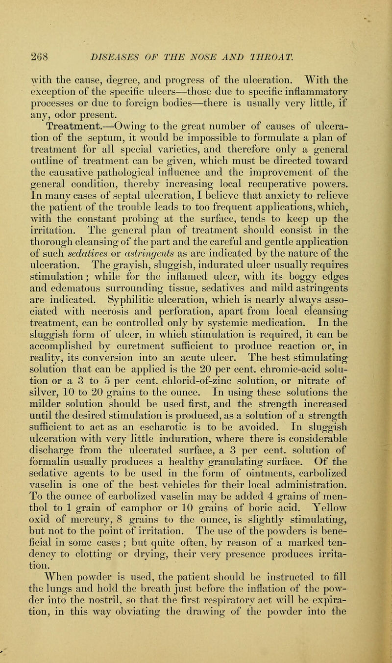 with the cause, degree, and progress of the ulceration. With the exception of the specific ulcers—those due to specific inflammatory processes or due to foreign bodies—there is usually very little, if any, odor present. Treatment.—Owing to the great number of causes of ulcera- tion of the septum, it would be impossible to formulate a plan of treatment for all special varieties, and therefore only a general outline of treatment can be given, which must be directed toward the causative pathological influence and the improvement of the general condition, thereby increasing local recuperative powers. In many cases of septal ulceration, I believe that anxiety to relieve the patient of the trouble leads to too frequent applications, which, with the constant probing at the surface, tends to keep up the irritation. The general plan of treatment should consist in the thorough cleansing of the part and the careful and gentle application of such sedatives or astringents as are indicated by the nature of the ulceration. The grayish, sluggish, indurated ulcer usually requires stimulation; while for the inflamed ulcer, with its boggy edges and edematous surrounding tissue, sedatives and mild astringents are indicated. Syphilitic ulceration, which is nearly always asso- ciated with necrosis and perforation, apart from local cleansing treatment, can be controlled only by systemic medication. In the sluggish form of ulcer, in which stimulation is required, it can be accomplished by curetment sufficient to produce reaction or, in reality, its conversion into an acute ulcer. The best stimulating solution that can be applied is the 20 per cent, chromic-acid solu- tion or a 3 to 5 per cent, chlorid-of-zinc solution, or nitrate of silver, 10 to 20 grains to the ounce. In using these solutions the milder solution should be used first, and the strength increased until the desired stimulation is produced, as a solution of a strength sufficient to act as an escharotic is to be avoided. In sluggish ulceration with very little induration, where there is considerable discharge from the ulcerated surface, a 3 per cent, solution of formalin usually produces a healthy granulating surface. Of the sedative agents to be used in the form of ointments, carbolized vaselin is one of the best vehicles for their local administration. To the ounce of carbolized vaselin may be added 4 grains of men- thol to 1 grain of camphor or 10 grains of boric acid. Yellow oxid of mercury, 8 grains to the ounce, is slightly stimulating, but not to the point of irritation. The use of the powders is bene- ficial in some cases ; but quite often, by reason of a marked ten- dency to clotting or drying, their very presence produces irrita- tion. When powder is used, the patient should be instructed to fill the lungs and hold the breath just before the inflation of the pow- der into the nostril, so that the first respiratory act will be expira- tion, in this way obviating the drawing of the powder into the