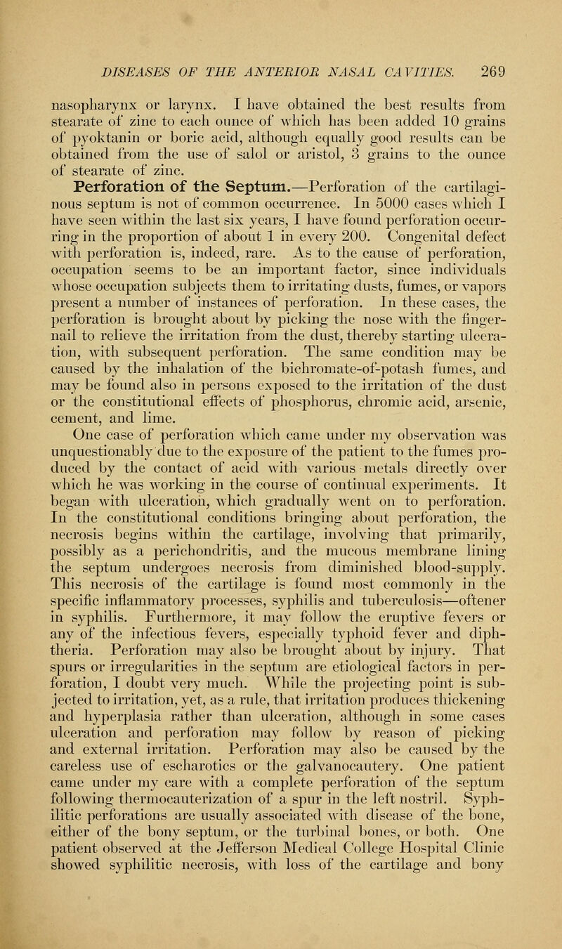 nasopharynx or larynx. I have obtained the best results from stearate of zinc to each ounce of which has been added 10 grains of pyoktanin or boric acid, although equally good results can be obtained from the use of salol or aristol, 3 grains to the ounce of stearate of zinc. Perforation of the Septum.—Perforation of the cartilagi- nous septum is not of common occurrence. In 5000 cases which I have seen within the last six years, I have found perforation occur- ring in the proportion of about 1 in every 200. Congenital defect with perforation is, indeed, rare. As to the cause of perforation, occupation seems to be an important factor, since individuals whose occupation subjects them to irritating dusts, fumes, or vapors present a number of instances of perforation. In these cases, the perforation is brought about by picking the nose with the finger- nail to relieve the irritation from the dust, thereby starting ulcera- tion, with subsequent perforation. The same condition may be caused by the inhalation of the bichromate-of-potash fumes, and may be found also in persons exposed to the irritation of the dust or the constitutional effects of phosphorus, chromic acid, arsenic, cement, and lime. One case of perforation which came under my observation was unquestionably due to the exposure of the patient to the fumes pro- duced by the contact of acid with various metals directly over which he was working in the course of continual experiments. It began Avith ulceration, which gradually went on to perforation. In the constitutional conditions bringing about perforation, the necrosis begins within the cartilage, involving that primarily, possibly as a perichondritis, and the mucous membrane lining the septum undergoes necrosis from diminished blood-supply. This necrosis of the cartilage is found most commonly in the specific inflammatory processes, syphilis and tuberculosis—oftener in syphilis. Furthermore, it may follow the eruptive fevers or any of the infectious fevers, especially typhoid fever and diph- theria. Perforation may also be brought about by injury. That spurs or irregularities in the septum are etiological factors in per- foration, I doubt very much. While the projecting point is sub- jected to irritation, yet, as a rule, that irritation produces thickening and hyperplasia rather than ulceration, although in some cases ulceration and perforation may follow by reason of picking and external irritation. Perforation may also be caused by the careless use of escharotics or the galvanocautery. One patient came under my care with a complete perforation of the septum following thermocauterization of a spur in the left nostril. Syph- ilitic perforations are usually associated with disease of the bone, either of the bony septum, or the turbinal bones, or both. One patient observed at the Jefferson Medical College Hospital Clinic showed syphilitic necrosis, with loss of the cartilage and bony