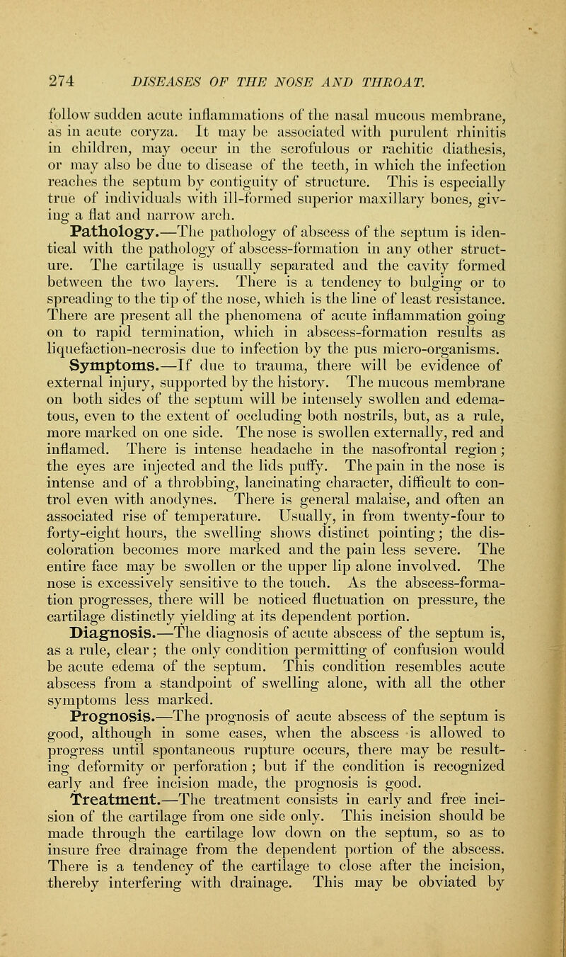 follow sudden acute inflammations of the nasal mucous membrane, as in acute coryza. It may be associated with purulent rhinitis in children, may occur in the scrofulous or rachitic diathesis, or may also be due to disease of the teeth, in which the infection reaches the septum by contiguity of structure. This is especially true of individuals with ill-formed superior maxillary bones, giv- ing a flat and narrow arch. Pathology.—The pathology of abscess of the septum is iden- tical with the pathology of abscess-formation in any other struct- ure. The cartilage is usually separated and the cavity formed between the two layers. There is a tendency to bulging or to spreading to the tip of the nose, which is the line of least resistance. There are present all the phenomena of acute inflammation going on to rapid termination, which in abscess-formation results as liquefaction-necrosis due to infection by the pus micro-organisms. Symptoms.—If due to trauma, there will be evidence of external injury, supported by the history. The mucous membrane on both sides of the septum will be intensely swollen and edema- tous, even to the extent of occluding both nostrils, but, as a rule, more marked on one side. The nose is swollen externally, red and inflamed. There is intense headache in the nasofrontal region; the eyes are injected and the lids puffy. The pain in the nose is intense and of a throbbing, lancinating character, difficult to con- trol even with anodynes. There is general malaise, and often an associated rise of temperature. Usually, in from twenty-four to forty-eight hours, the swelling shows distinct pointing; the dis- coloration becomes more marked and the pain less severe. The entire face may be swollen or the upper lip alone involved. The nose is excessively sensitive to the touch. As the abscess-forma- tion progresses, there will be noticed fluctuation on pressure, the cartilage distinctly yielding at its dependent portion. Diagnosis.—The diagnosis of acute abscess of the septum is, as a rule, clear; the only condition permitting of confusion would be acute edema of the septum. This condition resembles acute abscess from a standpoint of swelling alone, with all the other symptoms less marked. Prognosis.—The prognosis of acute abscess of the septum is good, although in some cases, when the abscess is allowed to progress until spontaneous rupture occurs, there may be result- ing deformity or perforation; but if the condition is recognized early and free incision made, the prognosis is good. Treatment.—The treatment consists in early and free inci- sion of the cartilage from one side only. This incision should be made through the cartilage low down on the septum, so as to insure free drainage from the dependent portion of the abscess. There is a tendency of the cartilage to close after the incision, thereby interfering with drainage. This may be obviated by