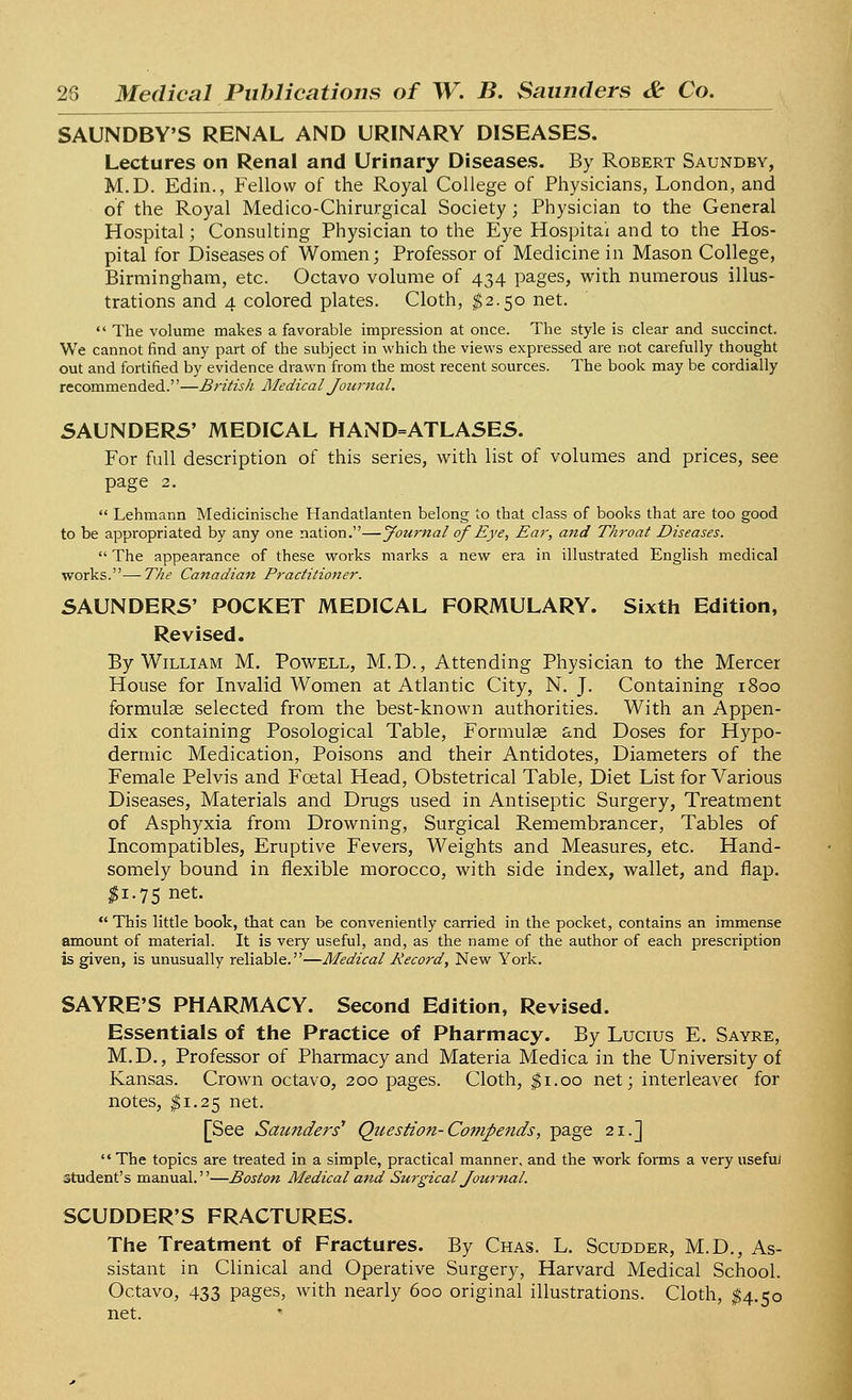 SAUNDBY'S RENAL AND URINARY DISEASES. Lectures on Renal and Urinary Diseases. By Robert Saundby, M.D. Edin., Fellow of the Royal College of Physicians, London, and of the Royal Medico-Chirurgical Society; Physician to the General Hospital; Consulting Physician to the Eye Hospital and to the Hos- pital for Diseases of Women; Professor of Medicine in Mason College, Birmingham, etc. Octavo volume of 434 pages, with numerous illus- trations and 4 colored plates. Cloth, $2.50 net.  The volume makes a favorable impression at once. The style is clear and succinct. We cannot find any part of the subject in which the views expressed are not carefully thought out and fortified by evidence drawn from the most recent sources. The book may be cordially recommended.''—British Medical Journal. SAUNDERS' MEDICAL HAND=ATLASES. For full description of this series, with list of volumes and prices, see page 2.  Lehmann Medicinische Handatlanten belong to that class of books that are too good to be appropriated by any one nation.—Journal of Eye, Ear, and Throat Diseases.  The appearance of these works marks a new era in illustrated English medical works.—The Canadiaiz Practitioner. SAUNDERS' POCKET MEDICAL FORMULARY. Sixth Edition, Revised. By William M. Powell, M.D., Attending Physician to the Mercer House for Invalid Women at Atlantic City, N. J. Containing 1800 formulae selected from the best-known authorities. With an Appen- dix containing Posological Table, Formulae and Doses for Hypo- dermic Medication, Poisons and their Antidotes, Diameters of the Female Pelvis and Foetal Head, Obstetrical Table, Diet List for Various Diseases, Materials and Drugs used in Antiseptic Surgery, Treatment of Asphyxia from Drowning, Surgical Remembrancer, Tables of Incompatibles, Eruptive Fevers, Weights and Measures, etc. Hand- somely bound in flexible morocco, with side index, wallet, and flap. I1.75 net.  This little book, that can be conveniently carried in the pocket, contains an immense amount of material. It is very useful, and, as the name of the author of each prescription is given, is unusually reliable.—Medical Record, New York. SAYRE'S PHARMACY. Second Edition, Revised. Essentials of the Practice of Pharmacy. By Lucius E. Sayre, M.D., Professor of Pharmacy and Materia Medica in the University of Kansas. Crown octavo, 200 pages. Cloth, $1.00 net; interleavec for notes, $1.25 net. [See Saunders1 Question-Compends, page 21.]  The topics are treated in a simple, practical manner, and the work forms a very usefuJ student's manual.—Boston Medical and Surgical Journal. SCUDDER'S FRACTURES. The Treatment of Fractures. By Chas. L. Scudder, M.D., As- sistant in Clinical and Operative Surgery, Harvard Medical School. Octavo, 433 Pages> witn nearly 600 original illustrations. Cloth, $4.50 net.