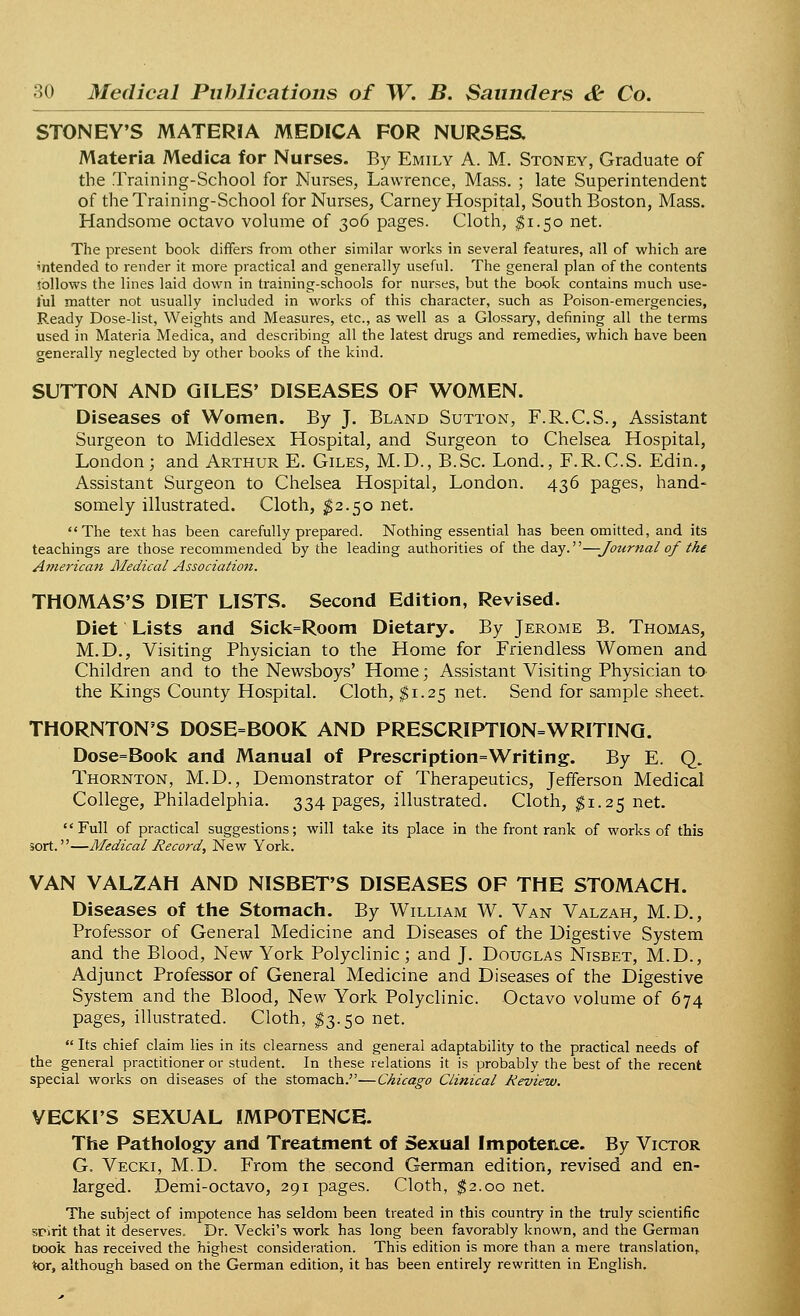 STONEY'S MATERIA MEDICA FOR NURSES. Materia Medica for Nurses. By Emily A. M. Stoney, Graduate of the Training-School for Nurses, Lawrence, Mass. ; late Superintendent of the Training-School for Nurses, Carney Hospital, South Boston, Mass. Handsome octavo volume of 306 pages. Cloth, $1.50 net. The present book differs from other similar works in several features, all of which are intended to render it more practical and generally useful. The general plan of the contents jbllows the lines laid down in training-schools for nurses, but the book contains much use- ful matter not usually included in works of this character, such as Poison-emergencies, Ready Dose-list, Weights and Measures, etc., as well as a Glossary, defining all the terms used in Materia Medica, and describing all the latest drugs and remedies, which have been generally neglected by other books of the kind. SUTTON AND GILES' DISEASES OF WOMEN. Diseases of Women. By J. Bland Sutton, F.R.C.S., Assistant Surgeon to Middlesex Hospital, and Surgeon to Chelsea Hospital, London; and Arthur E. Giles, M.D., B.Sc. Lond., F.R.C.S. Edin., Assistant Surgeon to Chelsea Hospital, London. 436 pages, hand- somely illustrated. Cloth, $2.50 net. The text has been carefully prepared. Nothing essential has been omitted, and its teachings are those recommended by the leading authorities of the day.—Journal of the American Medical Association. THOMAS'S DIET LISTS. Second Edition, Revised. Diet Lists and Sick=Room Dietary. By Jerome B. Thomas, M.D., Visiting Physician to the Home for Friendless Women and Children and to the Newsboys' Home; Assistant Visiting Physician to the Kings County Hospital. Cloth, $1.25 net. Send for sample sheet. THORNTON'S DOSE=BOOK AND PRESCRIPTION=WRITING. Dose=Book and Manual of Prescription=Writing. By E. Q. Thornton, M.D., Demonstrator of Therapeutics, Jefferson Medical College, Philadelphia. 334 pages, illustrated. Cloth, $1.25 net. Full of practical suggestions; will take its place in the front rank of works of this sort.—Medical Record, New York. VAN VALZAH AND NISBET'S DISEASES OF THE STOMACH. Diseases of the Stomach. By William W. Van Valzah, M.D., Professor of General Medicine and Diseases of the Digestive System and the Blood, New York Polyclinic ; and J. Douglas Nisbet, M.D., Adjunct Professor of General Medicine and Diseases of the Digestive System and the Blood, New York Polyclinic. Octavo volume of 674 pages, illustrated. Cloth, $3.50 net.  Its chief claim lies in its clearness and general adaptability to the practical needs of the general practitioner or student. In these relations it is probably the best of the recent special works on diseases of the stomach.—Chicago Clinical Review. VECKI'S SEXUAL IMPOTENCE. The Pathology and Treatment of Sexual Impotence. By Victor G. Vecki, M.D. From the second German edition, revised and en- larged. Demi-octavo, 291 pages. Cloth, $2.00 net. The subject of impotence has seldom been treated in this country in the truly scientific spirit that it deserves. Dr. Vecki's work has long been favorably known, and the German book has received the highest consideration. This edition is more than a mere translation,, tor, although based on the German edition, it has been entirely rewritten in English.