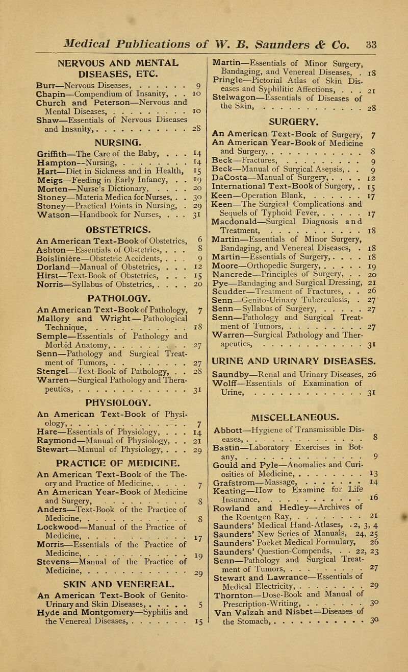 NERVOUS AND MENTAL DISEASES, ETC. Burr—Nervous Diseases, 9 Chapin—Compendium of Insanity, . . 10 Church and Peterson—Nervous and Mental Diseases, 10 Shaw—Essentials of Nervous Diseases and Insanity, 28 NURSING. Griffith—The Care of the Baby, ... 14 Hampton—Nursing, 14 Hart—Diet in Sickness and in Health, 15 Meigs—Feeding in Early Infancy, . . 19 Morten—Nurse's Dictionary, .... 20 Stoney—Materia Medica for Nurses, . . 30 Stoney—Practical Points in Nursing, . 29 Watson—Handbook for Nurses, ... 31 OBSTETRICS. An American Text-Book of Obstetrics, Ashton—Essentials of Obstetrics, Boisliniere—Obstetric Accidents, Dorland—Manual of Obstetrics, Hirst—Text-Book of Obstetrics, Norris—Syllabus of Obstetrics, . PATHOLOGY. An American Text-Book of Pathology, Mallory and Wright—Pathological Technique, Semple—Essentials of Pathology and Morbid Anatomy, Senn—Pathology and Surgical Treat- ment of Tumors, Stengel—Text-Book of Pathology, . . Warren—Surgical Pathology and Thera- peutics, PHYSIOLOGY. An American Text-Book of Physi- ology, . . Hare—Essentials of Physiology, . . . Raymond—Manual of Physiology, . . Stewart—Manual of Physiology, . . . PRACTICE OF MEDICINE. An American Text-Book of the The- ory and Practice of Medicine, . ... An American Year-Book of Medicine and Surgery, Anders—Text-Book of the Practice of Medicine, Lockwood—Manual of the Practice of Medicine, Morris—Essentials of the Practice of Medicine, Stevens—Manual of the Practice of Medicine, SKIN AND VENEREAL. An American Text-Book of Genito- urinary and Skin Diseases, Hyde and Montgomery—Syphilis and the Venereal Diseases, Martin—Essentials of Minor Surgery, Bandaging, and Venereal Diseases, . 18 Pringle—Pictorial Atlas of Skin Dis- eases and Syphilitic Affections, ... 21 Stelwagon—Essentials of Diseases of the Skin, 28 SURGERY. An American Text-Book of Surgery, 7 An American Year-Book of Medicine and Surgery, 8 Beck—Fractures, 9 Beck—Manual of Surgical Asepsis, . . 9 DaCosta—Manual of Surgery 12 International Text-Book of Surgery, . 15 Keen—Operation Blank, 17 Keen—The Surgical Complications and Sequels of Typhoid Fever, 17 Macdonald—Surgical Diagnosis and Treatment, 18 Martin—Essentials of Minor Surgery, Bandaging, and Venereal Diseases, . 18 Martin—Essentials of Surgery,.... 18 Moore—Orthopedic Surgery, 19 Nancrede—Principles of Surgery, . . 20 Pye—Bandaging and Surgical Dressing, 21 Scudder—Treatment of Fractures, . . 26 Senn—Genito-Urinary Tuberculosis, . 27 Senn—Syllabus of Surgery, 27 Senn—Pathology and Surgical Treat- ment of Tumors, 27 Warren—Surgical Pathology and Ther- apeutics, 31 URINE AND URINARY DISEASES. Saundby—Renal and Urinary Diseases, 26 ^folff—Essentials of Examination of Urine, 31 MISCELLANEOUS. Abbott—Hygiene of Transmissible Dis- eases, * Bastin—Laboratory Exercises in Bot- any, 9 Gould and Pyle—Anomalies and Curi- osities of Medicine, 13 Grafstrom—Massage, • 14 Keating—How to Examine for Life Insurance, • - • « I Rowland and Hedley—Archives of the Roentgen Ray, 21 Saunders' Medical Hand-Atlases, . 2, 3, 4 Saunders' New Series of Manuals, 24, 25 Saunders' Pocket Medical Formulary, 26 Saunders' Question-Compends, . . 22, 23 Senn—Pathology and Surgical Treat- ment of Tumors, _• • • 27 Stewart and Lawrance—Essentials of Medical Electricity, 29 Thornton—Dose-Book and Manual of Prescription-Writing, 3° Van Valzah and Nisbet—Diseases of the Stomach 3°