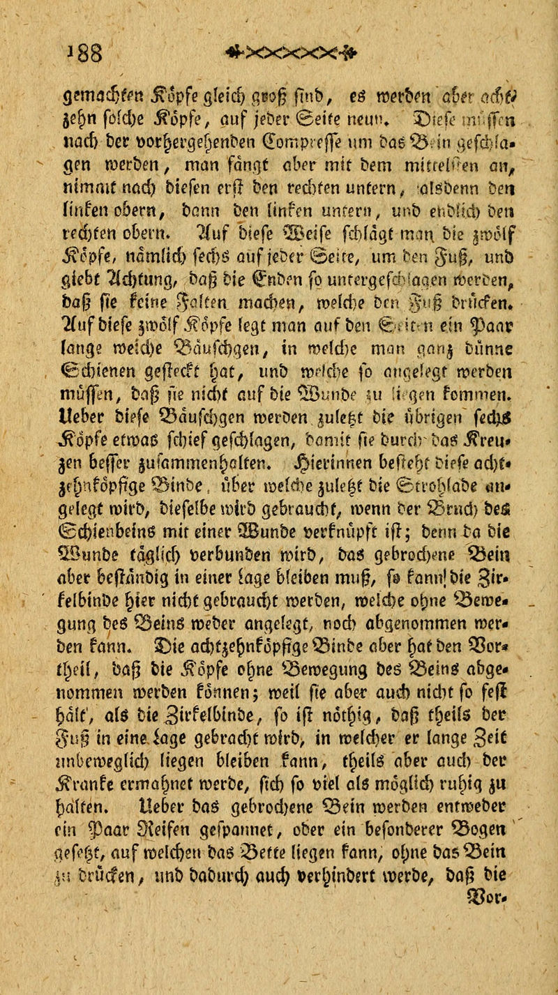 gemac^fi'tt ^opfe gleich gßo^ finb, eä mtbm ahn o.d)ti 5e^n fold)e ^opfe, ouf jeber 'Seite mmw 5)iefe niufTf« iiacb ber Dor^erge^enben (Eomprcffe »mi bog 05. in gefd)fa» gm roerben, man fdn.ot ober mit b^m mittelem ai\, nimmf nöc^ btefen erfi ben red)fen untern, olH^benn ben finfenoberst; bann ben (infen unfern, m-^b ehbüd) bni ted)ten obern. 2(uf biefe ^^^elfe fcbfdgt mat\ bie ^n?Dlf ^cpfe, iidm(id) fi?cl)ö üuflita' ©eiet, um ben 5-u§, unb giebt 7id)tunQ, ba^ bie ^nbrn fo unrergefd>ioqcn rt^erten, ba§ fcc feine Ratten, ma&im, meld)? Den '^u§ brurfen. 7(uf biefe §m6!f ^opfe fegt man auf ben ^;titTn ein f>a<\v (on^e n)eid)e ^>dufd)C|en, in n)e(d)c man p,an^ bunne (Bd}ienen geflfCit i^at/ unb n)Hd)e fo aiic;eU'gt werben muffen^ baf? fje nid)t auf bie ^unbe m !i-M]fn fommen, lieber bi?fe ^dufd)gen werben julc^t bi? übrigen fedjii ^opfe etvi>a$ f^kf c^^fdfla^m, bomit fie burchbos j?reu» Jen 6effer §ufßmmen^clten. J^iertnnen beflef^f bipfe adjU jc^nföpft'ge ^inbe, uBer i\)e(d)e jule^t bie ©trö^fabe «m* gelegt wirb, biefelbe wirb gebrouif^ wenn ber ^rnd) be^ (Schienbeins mit einer 2Bunbc tjcrfnupft ifl; benn bö bie 5ßunbe (aglic^ Derbunben wirb, bü$ gebredKne ^ein flber bejTdnbig in einer iage bleiben muf, f© fonnj t>k ^iv» feibinbe ^ier nid)f gebrflud)t werben, weld)e ot)ne ^3ewe- gung beö ^einö weber angelegt, nod> abgenommen wer« hen fann. 3!5ie od)f^e^nfüp|tge ^inbe aber ^at bm 53or« tr^eil, ba^ bie .^opfe o^nc ^-Bewegung beö ^cing abge- nommen werben fonnenj weii fie aber aud) niditfo feji ^ält, ai$ bie Biffelbinbe, fo i|l not^ig, bag t§ei{$ bet ^u§ in eineJage gebrad)t wlrb> in wefd)er er lange B^it inibeweglld) liegen bleiben fann, t^eils aber aud) bec ^ranfe ermo^net werbe, ftd) fo biet olö möglich ruf)ig ju Ralfen. Heber bci^ gebrod)enc ^m werben entwebet (in ^aav Steifen gefpatmet, ober ein befonberer ^ogeti' geft^f^t, auf welchen baö ^Ötttn liegen fann, ol)ne bas^eiti iu brucfen, unb baburd; aucl^ t>er&tnb?rt vverbe, ba^ bie Soor-