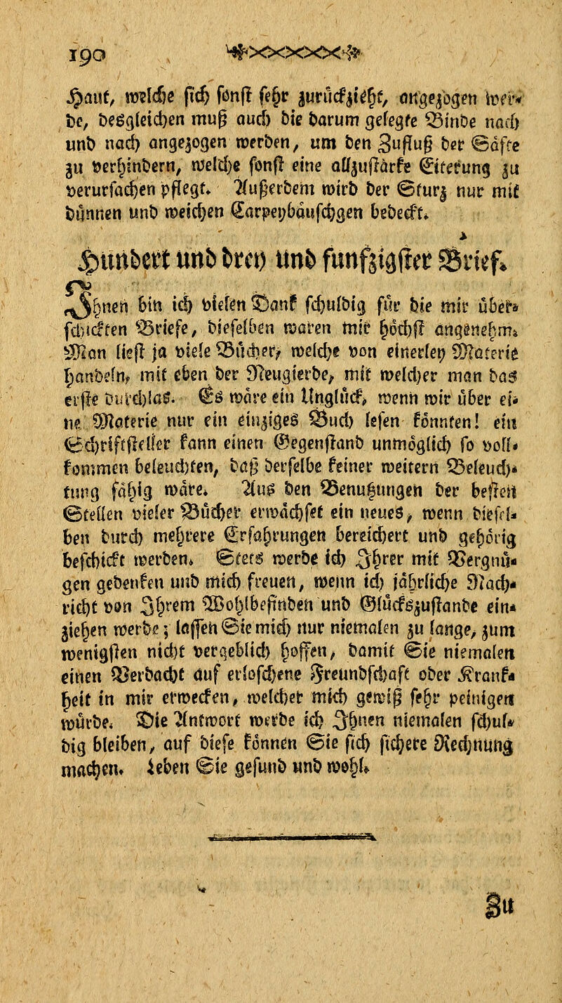 ^auf, mldn fi'c^ fönj} fe§r gurucfit^^f, OKgqbgen iüt'r« i5e, t>eg3(etct)cn mu^ oud) Die ^orum gefegfc Q3in&e nod) unl) nad) angejogen roer&en, um &m 3|^tJ§ ^ßt ©dfce gu toerf^mDern, tt3eld)e fonjl ^ine aUjuflärfe ©tetrung ju t>erurfad)en pflegt» Tfu^^erbern mirb Der Sfur| nur mie t)Mnncn unö n)eid}en €arpei;baufc^gen beöecff* 5punbett unb ttci) ttn& funfjigder SSiief* ^^nen biti ic^ Mm ^anf fc^ul&ig fuc hie mir ü6e?a fd)icften ^Briefe, biefelbön n)afm mie ^Dd)|! öngänehm» Wlün (iej! ja toieJe ^udief^ voddjt »on cinedeij ^oterie ^anbefn^ mit üben ber 9Teugtert>e^ itiif tt>elcl}er man ba$ erfl^ Diild)!a0^ ^ö more ein Unglucf^ menh mv uht ei* M dMtme mv ein än^lQeB Q3ud) Icfien fonnfen! ein <t:d)t*lftflflfer fann einen ©egenfianb unmöglich (o \>olU fommen 6c{eiid)fen, bßf] beifelbc feiner roeitcrn Seiend)* tnvQ fällig n)dre* in? &en 55ßnu|ungcrt t)sc beflert ©teilen t>iefer ^üc^ef €nmd)fet ein neues ^ wenn tiefdi ben burd) mehrere Crfa^rungcn bereichert unt> ge^oiig befd)icft teerben* Stete roer&e Id? 3&f5»' »^if Vergnü- gen gebenden uub micb freuen, wenn id) jdbriicbe dUd)* nc^ti)ön 3§t'ef '^o^^^^^l^^«^ ^ ®(i4cföäu|Ianbc em gießen mtba; löflch©iemid) nur niemöfen ^u (ange^ jüm wenigjlen nid)t \jerqcblid) fsoffen, bomit feie niemftlen einen ^Jerbac&t duf erlof(^ene 8reunbfd)aft ober ^ranf« ^eit in mir ermecfen, n>e(d)et mid) gemip fe^r peinige« ttjürbe* ^ie ^ntroort Wütbe id? 3§ncn niemölen fd)uf* big bleiben, öuf bie[e Unntn ©ie fjc^ ficfjere 9ied)rtuns mad}m* Uhm ©ie g«funb iinb n?0§U «