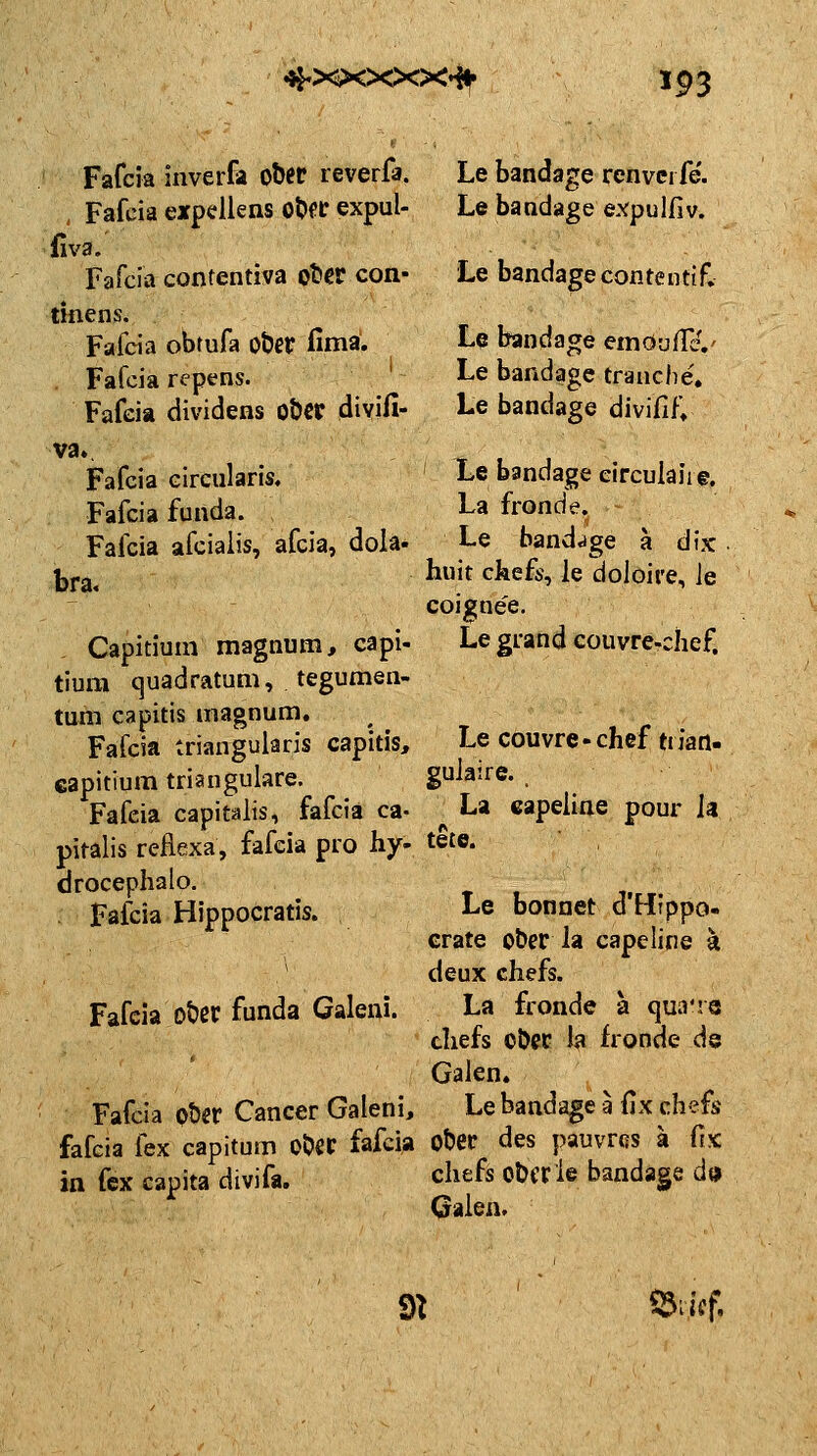 ^^xxxxx^ 593 inverfa otet reverfa. expcllens ot>fC expul- Le bandage renvci fe. Le bandage expulfiv. Fafcia Fafcia fiva. Fafcia confentiva obev con- Le bandagecontentif. tifiens. Fafcia obrufa ot?er fimä. Fafcia Fafeia repens. dividens obcp divifi- Le bandage emöu/Hv Le bandage tranche, Le bandage divifif» va. Fafcia Fafcia Fafcia bra. circularis, funda. afciaiis, afcia, dola- Capitium magnum, capi- tiura (]uadratum, tegumen- tum capitis magnum, Fafcia triangularis capitis, capitium trianguläre. Fafeia capitalis, fafcia ca- pitalis reHexa, fafeia pro hy- drocephalo. . Fafcia Hippocratis. Fafeia ot)er funda Galeni. Fafcia oUv Cancer Galeni, fafcia fex capitum OÖCC fafcia in fex capita divifa. Le bandage eirculaii©, La fronde. Le band<ige ä dix huit ckefs, le doloire, le coigne'e. Le grand couvre-chef. Le couvre-chef tiian- gulaire. / La capeline pour Ja tete. Le bonnet d'Htppo- crate o&er la capeline k deux chefs. La fronde a qua're chefs oDec la fronde de Galen. Le bandage a (ix chefs O&ep des pauvFßs a fix chefs obcrle bandage d» Galen. m ^liif.